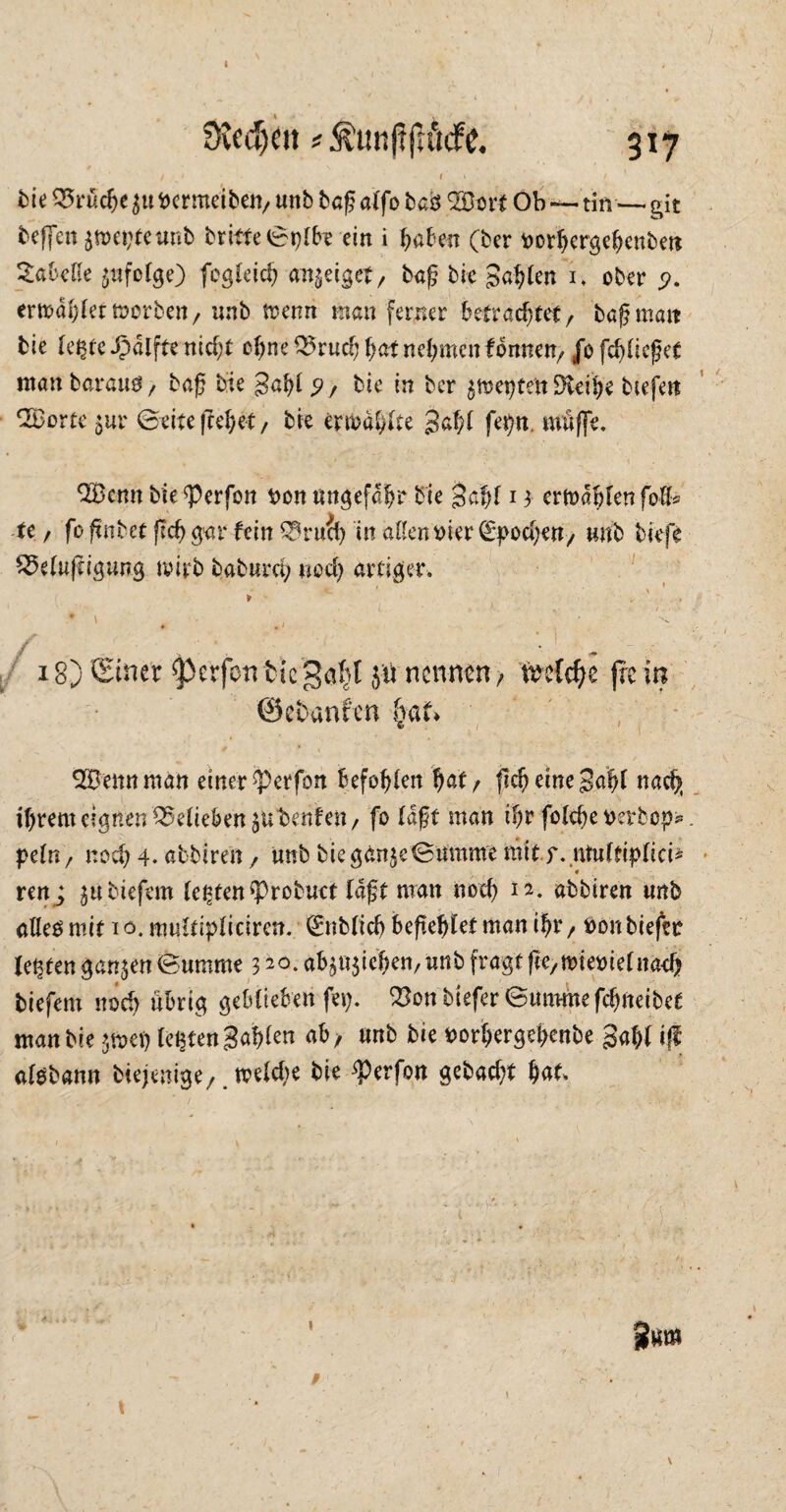 I üvcdjeu * ^unftjuicfe. 317 / • I s ... / 1 • . bie Brüche fccrmeiben, unb baß alfo bafc B3oit Ob — tin — git beffcnäweptetmb britfe©plbrein i haben (ber rorhcrgehenbett Tabelle äufdge) fegleich an^eiget, baf? bie fahlen i. ober <?. erwählet worben, unb trenn man ferner betrachtet, bapmait bie letzte £dlfte nicht ohne Bruch hat nehmen fonnen, J*o fehltest manbarauö, baß bie Sahl 9 / bie in ber ^wepten ÜXeibe btefett 2Borte $ur ©eitefrehet, bie ermdhlte %<xfy fet)n. muffe. B3cnn bie <Perfon t>on ungefähr bie $a|l i3 erwählen foll* tt, fo fenbet fleh g'-ar fein Spruch in aßen oier (Epochen, unb tiefe Belüftigung wirb baburci; «och artiger. 18) Stner ^erfon tic ga(}l j« nennen, veeW;e fic in ©tbanfen fmf» B3ennman einer^erfon Befohlen hat/ (icheineSahl nach» ihrem eignen Belieben 5« benfen, fo laßt man ihr folche rerbop*. peln, noch 4- abbiren, unb bie gante©umme ttiitf.ntulfiplici* 4 tm ; $u tiefem lebten ^Probuet laft man noch abbiren «nb aHeomit io. multipliciren. ©üblich befehlet man ihr, ron tiefer festen ganzen (Summe 320. ab^ichen, unb fragt fte,wteoielna<h tiefem noch übrig geblieben fep. Bon tiefer ©ummefchueibef man bie jwep leßtengahlen ab, unb bie toorhergehenbe gahl iff algbann btejenige, welche bie ^Perfott gebacht b<*^ g«m