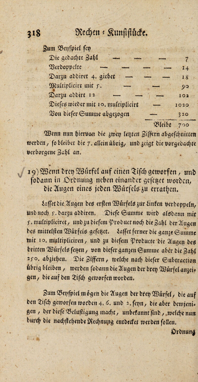 gut« QSepfpiet fcp £>ie gebaute gaf;l ' — — —. 7 *8erboppdte — —* — — 14 \ N . ' 1 SDar^u abbiret 4. giebet —• — — 18 DKuftiplicirt mit f. —• —- 90 >Dar$u abbirt 12 — —. —. 102 ©iefeg wieber mit 10* muftiplicirt — 1020 &on tiefer-Summt abgewogen — 320 2$(eibt 700 $Benn nun ^ier^on bie ^wep lebten Seffern ab^cfdjmtun werben, feMeibet bie 7. allein übrige unb^igt bie vorgebaepte Verborgene 3al;£ an. 19) SBcmt brep SBfirfet auf einen $ifcp geworfen, «n& fobann in ötbnuttg neben etnanbet gefegt worben/ bie öligen eines jeben SButfefe jii erraten* Raffet bie 2Cugen beö erjIen(2Durfe^$urdnfert Perboppefn, ttnbnod) y. bar$u abbtren. SDiefe Summe wirb atebann mit f.multipliciret, unb $u tiefem ?)robucf noch btegd)! ber2fugen bes mittefflen SÖütfefe gefegt, iaffet ferner bie gan^e @mmne tnit 10. mu£tip£iciren, unb $u tiefem ^tofcucfe bie 2fugen be$ brieten‘Bürfcte fe^en, von tiefer ganzen Summe aber bieget 270. ab^ieben. $>ie gijfern/ welche nach tiefer 6nbtraction übrig bleiben, werben fobann bie 2Tügen ber brep dürfet an$ei* gert/ bieaufben 2ifch geworfen worben* gum 25epfptel m ogen bie 2fugert ber brep Qßurfef / bie auf ben $ifcp geworfen worben 4. 6* unb i.fepn, bie aber bemjeni* gen, ber tiefe 35e£uf?igung macht, unbefanntfmb, wefepenu» burep bie nachffebenbe Öiechnujig entbccfet werben foHen. Drbnunj j