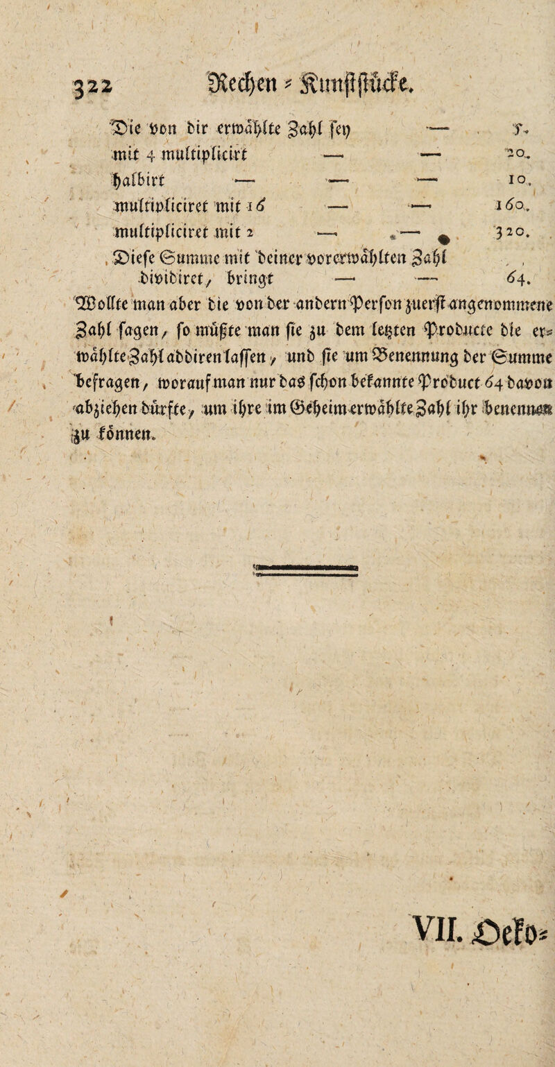 $22 ©ie tton bir ermal>(te gafyf fei) mit 4 muCttpXki^t —* fialbtrt ■*— *•—- multwliciret mit i £ io. 16 a. 320. muftipticiret mit 2 * ©iefe Summe mit beinerner ermatten gcfyi bittibiret, bringt —• — *4. Q33oftte man aber bie ttonber anbern ^erfon juerjf angenommene 3af)i fagen, fo müßte man fte $u bem lebten ‘probucte bie et* mabtte Sa^abbirentaffen / unb fte um Benennung ber Summe befragen, morauf man nur ba$ fefjon befannfe ^prbbuct 64 batte» vfyiefyen bmftey um tX;re im©ebeim ertttdbtte3aW i(>r benennen $,u Ibnnem 1 \ v