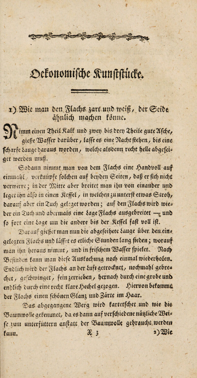 > \ * * > i) 2öie man bctvglac^jar&uttfc wi$, .fcet@ei&e a^rific^ machen fiSnnc^ imffl eilten unb $wet> ^ * guge QGöaffcr baruber, (affe eo eine 9kcf)tffe&ett> big eine fcf>arfe lauge barauö worben, welche alöbatn redjf fyette abge{tu get werben muß. ©obann nimmt .matt ron bem g!ad)0 eine Jpattbooll auf einmal)! oerfttüpfe fofcf>en auf bct)beu ©eiten/ bag er ftc^ nicf)t rer mim: in bei* Dritte aber breitet man ibn ron einanfeer unb ,t >t, v„ A , - - <■ * ■ «v; <ji ’it' leget tpn aff6 in einen Äefjfel r in meldjen unterfr etwa# ©trob/ baranf aber ein^uef) ge!?get worben; auf benglacbömirb wies ber ein £ud) unb abermals eine lageglad)$ ausgebreitet —^unb fo fort eine läge um bie anbere bis ber $ef[el faf? rott iß. darauf gieget man nun bte a^gefei^ete iauge über, bettein*, gelegten gtaebs unb IdffVt es etliche ©funben lang fteben; worauf man ibn heraus nimmt, unb infrife^emSöaffer fpielet. 9?acfy qjcjtnben fann man biefe 2(uSfüxbung nod) einmalmieber|olen* ©nbüebwirb ber glacfys an brr 1 uff getroefttet, nodjmabl gebre* d)it / gcfdVwinget, fein verrieben, tjernad) butd) eine grobe unb enblicb burd) einercd)t t(are$ed)dgezogen, ^ieroonbefomm^ ber glad)S einen fd>6nen©!an$ unb Barts im £aar. £aS abgegangene <2Berg wirb fartetfrfjet unb Wie bie ' ^aummoaegefemmet/ ba es bann aufrerfc^iebenenü^irbeQBeU fe tum unterfuttern cnjfatt ber ^aumwolis gc^raud)tvwerbeit farm. ' 3E 3 *>®lt