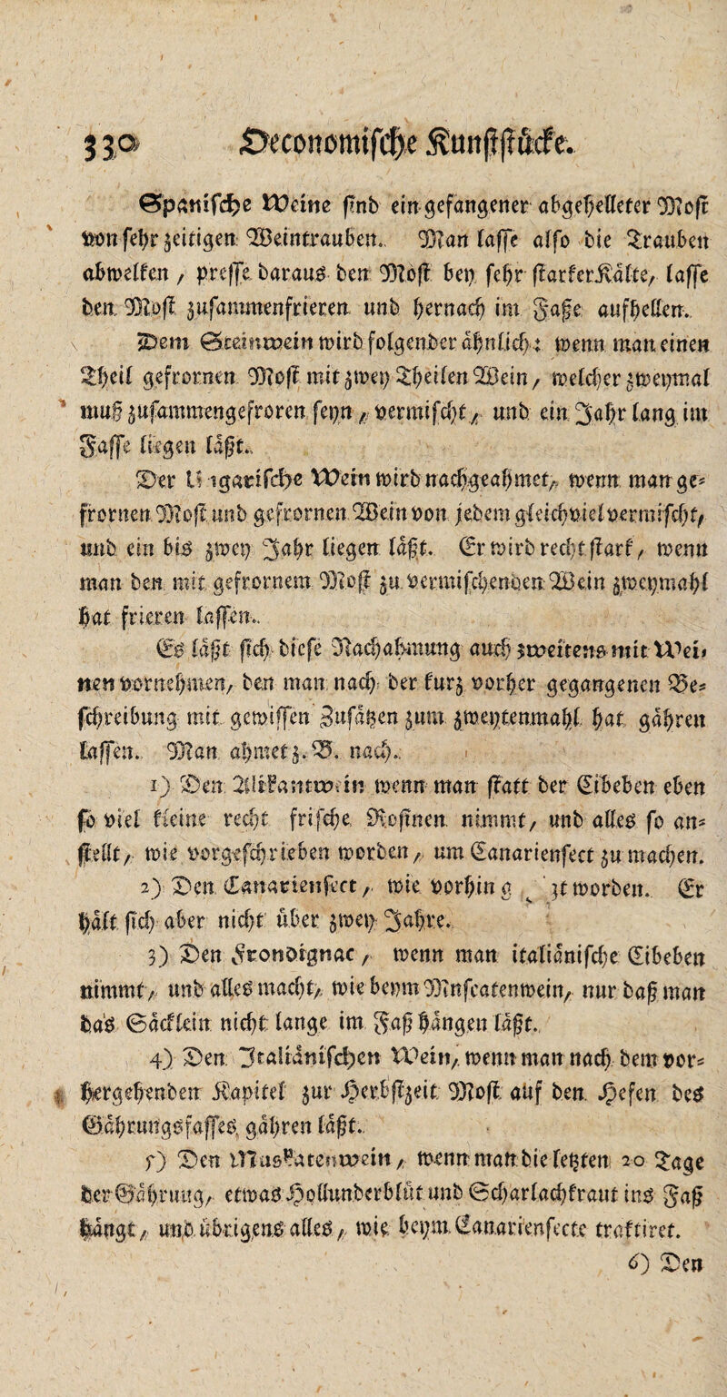 ( 3 ja jöeconottufcfye .ftunjtjtftcfe* Öpämfcfce U)cnte f?nb ein gefangener abgehelleter OTofr &mfe|r fettigen: Söeintrauben.. 33?an taffe affo bie Trauben abweifen , prefje baraus ben 931off bet) febt flarfer^alte, (affe beit ®>fb jufammenfrieren unb tyernadj im gaße aufbeßerr. 2*em @te?nrc?€mtt)irb fo(genberdbnOd) t Wenn matt eine« 2t)ät gefronten 93?oft mit^wet)feilen'Bein/ meliergweijtnal muß $ufammengefroren.. feijn / mmifdjt, unb ein 3a|r lang im gaffe (fegen laßt. 23 er U ig«dfd)e Weift wirb ttadfjw$eö5met> wenn man ge¬ fronten 93?oft. unb gefronten 2öemoon ;ebem gleicht>ie Iwe r mifd)tf itnb ein bis $oe\y ^gfyv liegen (aßt. €r wirb rechtftarf/ wenn man ben mit gefrontem. 3310 ff ju.iaermifcbenbenQSQeirt $w. cp mall bat frieren taffem* €:S läjit ftdy biefe 3f?acba|mmtg and) inteiten^mit U^ei» mn^tmbwuxi; ben man nad; ber fur$ vorher gegangenen Q5e* febreibung mir gemiffen'gufd^cn jurn ^weptenmabl bat gdbrett taffen*. 93?an ahmet $.95. nad)*. 1) r£)en 2Uifa;ttu?dtt wenn man flatt ber ©beben eben fo ml Heim recht frifebe. 0vof!nen. nimmt/ unb alles fo am (teilt, wie fcor.gefä)rieben worbenA um (Eanarienfect $u machen. 2) Den (Eanartenfectwie Serbin g gt worben. Orr bMt fid) aber nicht über $wet> 3abre. 3) Den geonörgnae, wenn man italidnifcbe ©beben nimmt/ unb ato macht/ wie bemn33?nfeaten wein, nur baß matt ba'S ©dcfleht nicht fange im gaß bangen (aßt., 4) Den 3rafedtiifc!;cn Weht/ wenn matt nach bem t>or= $ ffergebenben ifetpfeel $ur ^erbfl^eit 33?off auf ben. J^cfen beS (Bdbrtmgsfajfes, gdbren laßt.. f) Den inas^atesTHKttt/ wenn matt bk lebten 20 £age ber@'dbruitg/. etwatJppöunberbfutunb ©cbarlacbfraur ins gaß langt/ uno übrigens alles/. wie bct;m.l£anarfenfecte traftiret. d) Den