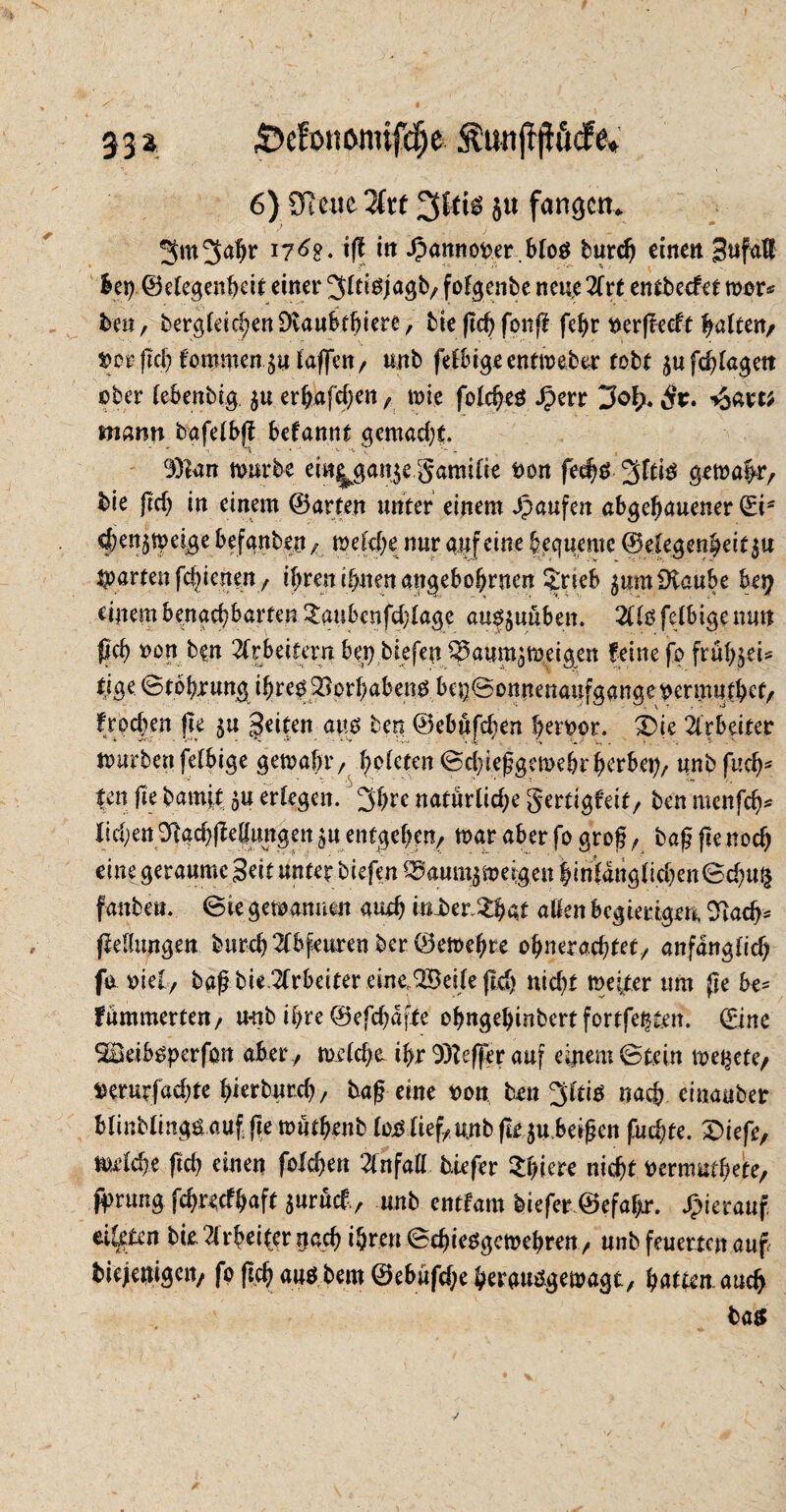 33* 55efoni>mifcf)e 5?unft|üucfe« 6) ütcue 2(t( 3tfto ju fangen. 3m 3<tht i« £amtofcer.blo$ burch einen bet) ©elegenheit einer ^(tigjagb,fofgenbe neue2frt entbeefet mor* ben, begleichen Dcaubthiere, bie ftd) fonfi fehr ner|tecft galten/ »or-ftch fommen^u taffen, unb felbigeentmeber tobt äufchlagett ober lebenbtg. 5« erhaben, mie folcheö Jperr 3of?. Sv. mann bafelbj? befannt gemacht. 93ian mürbe ein^ganje gamifie ton fec^d 3fti$ gema|r, bie Jld) in einem ©arten unter einem Jpaufen abgehauener Si- ^en^mei^ge befanbeu/ welche nur auf eine bequeme ©e|eget$eif$u garten fchicnen, ibren ihnen angebobrnen ^rieb $umüvaube hey einem benachbarten £aubcnfd;lage au^uüben. 211s felbigemw {Ich non ben Arbeitern bet) biefen ^aum^meigen feine fo frühjei* tige ©tohrung i^red SBc-rljabend bei)©onnenaufgangepermuthct, frochen fie $u Reiten aiiß ben ©ebüfeben hervor. £>ie Arbeiter mürben felbige gemahr, hüten ©chießgemehr herbet), unb fuch* feit fie bamjt 5» erlegen. 3h« natürliche gertigfeit, ben menfeh* liehen SlgchfMungen 31t entgehen; mar aber fo groß , bag fie noch eine geraume 3eit unter biefen ^aum^meigen hinlaug(ichen©d)u^ fanbe». ©«gewannen auch mJber»$fat allen begierigen, 2k<h* {Mungen burd) 21bfeuren ber ©emehte ohnerachtet; anfänglich fo toiel, baß bie Arbeiter eine,QSeife (Id) nicht mefter um fie be* fümmerten, unb ihre ©efchafte ohngehinbertfortfe^ten. ©ine SBeibsperfcm aber ./ me(d>e ihr 93teffer auf einem Stein me^ete/ »erurfad;te hierburd); baf? eine t>on benote nach einauber blinblmgö auf fie müthenb loxütef, unb fte^uheißen fuchte. £>iefe, welche ftd) einen fo!d)en 21nfaH tiefer $hte nicht üermuthete, fprung feh^efhaft surüct ; unb entfam tiefer ©efahr. hierauf eilten bie. Arbeiter nach ihren ©chiesgemehren, unb feuerten auf biejeni<$ctt, fo fiel) ausbem ©ebüfdjeherauSgemagt, hatte auch