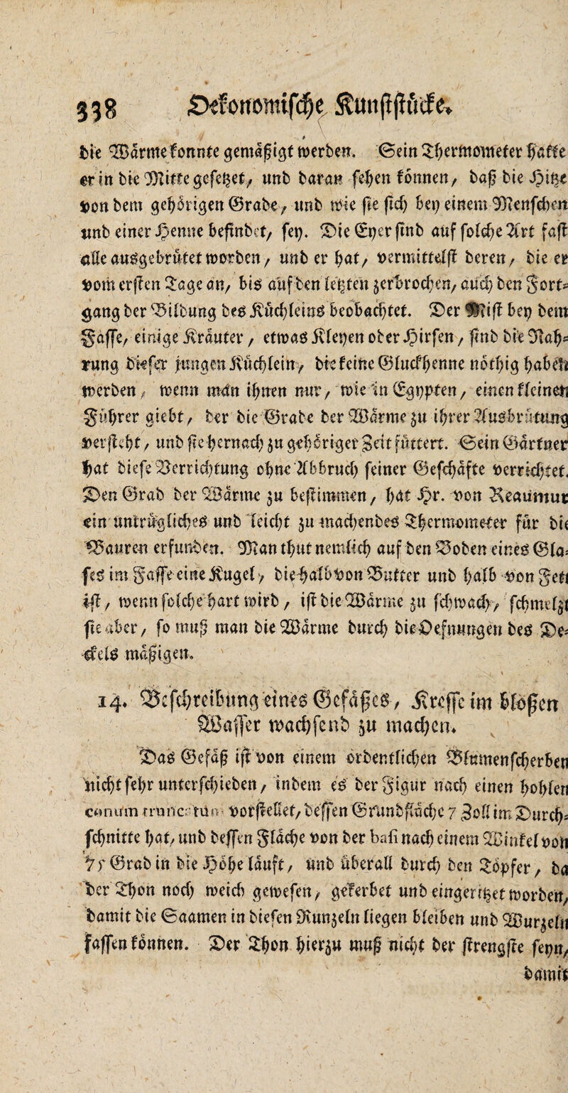 t- 338 Stfottöwifdk . bie 2Bdrmefonnte gemäßigt roerberr. (Sein ^erfnowefer er in bie 'Bitte gefegt, unb baran feben fonnen, bag bie Jpiße äonbem gehörigen ©rabe, tmb ttdefiejtdj bei) einem Benfeben tmb einer JJernte befmbet, fei). Die©t)erftnb auf folc^e 2irt faff aUe ausgebrütet trorben, unb er b<*t, permittelj? beren/ bie er fcom erfreu 2age an, bis auften lebten ^erbrochen, aucf) ben gort* <jang ber Gilbung bes j?üd)leinS beobachtet. Der Bi ft bei) bem gaffe, einige trauter / etwas itlepen ober Jpirfen, finb bie $laf)s rung bkfer jtmgen ivücblein, bk feine ©lucfbenne notbig babefi werben, trenn man ifmen mir, trie'in(^gupten, einenUdmn gnbrer giebt, ber bic ©rate ber '©arme itjrev2(usBrüttmg »ergebt, unb f?e bernad) ju geb criger 3dt futtert. Sein ©drtner f)at biefe^ernd)t«ng ebne tfBBrud) feiner ©efd)dfte rerrkbtet. S>en@rab ber Marine 5« befliramen, bat ^r. ron ^eaumuc ein untr%(id)es «nb leicbt 311 mad)enbes ^btrmsmeter für bi« Mauren erfunden, Ban tbut nemlld) auf ben £5oben eines ©la= fes im galfe eine jSugel > bie-batB^on Butter unb l)dlb ron geti «ff, trenn fold;e bart mirb, iftbie©arme 51t f cbm ad), fd) me l^i fteaber, fomup man bie ©arme burd) bieDefmmgen bes De* efelS mäßigem > • J \ V 14* ®cfcf)reitntng eines ©efdges , itreffe im bloßen Söaffet n>ad)fenb machen* Das (Befaß ijf ron einem rrbentfid)en Blumen fd)erb«i Micbtfebr unterfeb ieben, inbem es bergigur nad) einen bobleri cornrtn rrunc; tü*v rorff eHet,beffen (Srlinbf(dd)C 7 3ol(im Durch* febnitte bat, unb bejfm gldd)e oen ber bafi nach einem ©infelron ©rabin bie Spofytlluft, Unb überall bureb ben Töpfer, ba ber3d)onnod) ireicb getrefen, gef erbet unb eingen^ef irorben, bamit bie ©aamen in biefen SKun$eln liegen bleiben nnb ©u^eln faßen fonnen. Der tyvn bk^u mag nid?* ber jfrengffe fepn, bami't