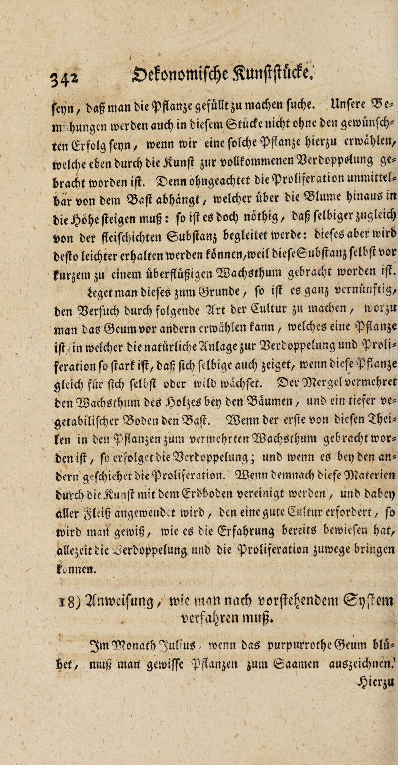 34^ £>efonemtfd)e ^UttftjKtcfe, fepn, tagmatttiep(lan$egefüllt$umachenfuc^e. Unfere 95e* m jungen werten auch in tiefem ©tücfe nid)t ebne ben gewünfeb* ten (Erfolg fepn / wenn wir eine fofebe Pflanze ^ier^u ermaßen, meld)e eben burd) tie $unft $ur vottfommenen $erboppe*ung ge* Bracht worben ijf. 0emt ol)ngead)tet tie Proliferation unmitttl* Bar von tem 9$aft abbangt, meiner über tie Q3lume hinaus in tie £öf>e ffetgett muf: foifbeöboeb netbig/ tag fettiger §ugteid) t>on ter ffeifebiebtett <Subftan$ begleitet werbe: tiefes aber wirb be|f o leichter ermatten werben fonnen/Weit biefeSubftattä felbft vor fnr^em^u einem uberftu^igen SSacbStbnm gebracht worben i(b. Segetmanbiefes $um®runbe, fo ift esgan$ vernünftig/ ten Skrfud) burd) fotgenbe Zxt ter (Euttur $u machen, wor^w man bas ©cumvor anbern erwählen fann, welches eine Pflanze ijf , in welcher bie natür(id)e Anlage jur 93erboppe£ungunb Proli¬ feration fo (barf ifba§ ftd) fettige auch geiget/ wenn tiefe Pflanke gteid) für fid) fetbfl; ober n?itb waebfet. 0er ©berget vermehret ben 2Bad)Stbnm beS £ol$eS bep ten Daumen , unb ein tiefer ve* getabitifd)er Q5oben ben Q5g(f. 3Benn ber erfle von tiefen £bei* Ten in benpffattjenjitm vermehrten ^Badjstbnm gebrad;twor* benifb/ fo erfolget tie 2jerboppetungg «nb wenn es bep ben an* Bern gefdjiebeftie Proliferation. Qößenn temnacb tiefe 9)?aterien burd) tie $uaj? mit tem (Erbboben vereinigt werten, unb babep alter gtdg angewenbet wirb, ben eine gute (Eultur erforbert , fo wirb matt gewiß/ wie es tie (Erfahrung bereite bewiefen f>af/ allezeit tie ^ertoppetung unt tie Proliferation ^uwege bringen innert. -t * ! 1 ... ' ‘ 18) 3(mvctftmg / wie mm nach ttötffefjcnbcm ©tjjlem verfahren muß* r i - 4 3m ©Tonatb 3wt?u$, wemrbaS purpurretbc©eum blü* 6ct, raup matt gtioiffe >pjt<m$en jum ©«amen «utsjeidmcti.'