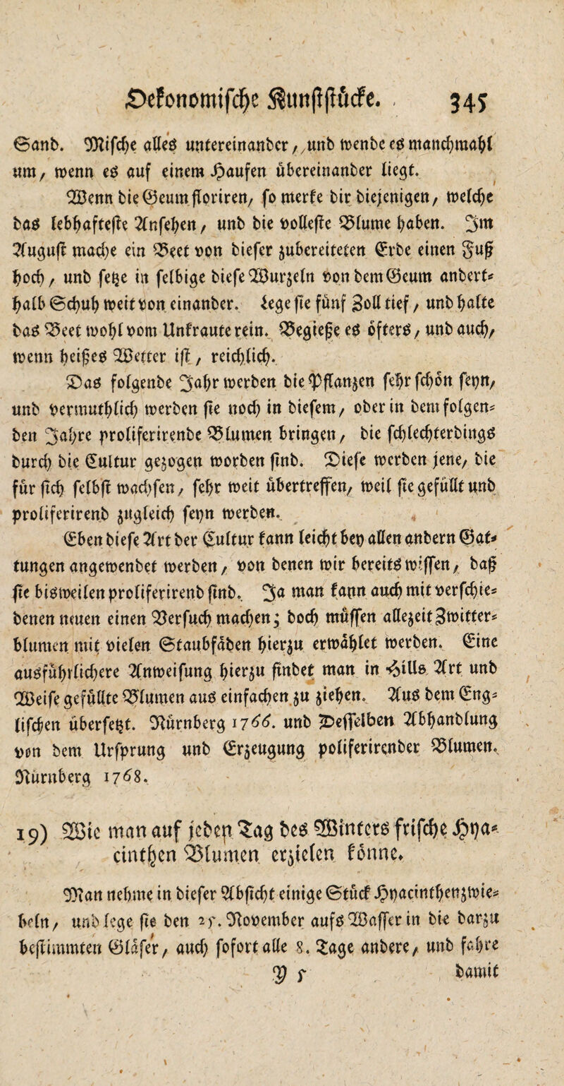 \ • . t £>efonomifdje $un|t|tö<fe. . 345 ©anb. 9ttifcf)e alles untereinanbcr ;/unb it>enbc es manchmahi < * * • «iti/ wenn es auf einem Raufen übereinanber liegt. 923enn bie ©eumgoriren/ fomerfe tir diejenigen/ welche bas lebhaftere 21nfehen, unb bie t>ottefte 2>lume haben, ^nt 2(uguft mache ein Q5eet von tiefer $ubcreiteten ©rbe einen S$uf? hoch / unb fe^e in felbige tiefe 2Bur$e(n Hontem©eum anbert* halb ©cpuh weit Don einanter. lege fte fünf Soll tief / unt halte bas ^eet wohl Dom Unfraute rein. Q5egie£ees öftere / unb auch/ wenn beifeö fetter tft, reichlich-, £)as folgente ^ahrwerben bie*Pflan$en fefjrfchbn feptt/ unb bermuthüch werten fte nod) in tiefem/ oterin temfolgern ten 3al;re proliferirenbe Blumen bringen/ bie fchledjterbingS burd) bie ©ultur gezogen worben fint. SDiefe werten jene/ tie für (ich fetbft md)fen, fehr weit übertreten/ weil fte gefüllt unb proliferirenb ^gleich fepn werten. ©bett tiefe 21rt ber Kultur fann leicht bei) allen antern ©at* tungen angewenbet werten/ Don benen wir bereitewijfeit/ tag fte bisweilen proliferirent fmb. 2>a matt Derfdjie* benennmen einen^erfud) rnadjen; hoch muffen attefreit Stvitter* Blumen mit Dielen ©taubfdben h^u erwählet werben, ©ine ausführlid)ere 2Cnweifung hierzu ftnbetr man in ^ills 2frt unb OBeife gefüllte Blumen aus einfachen $u ziehen. 21us tem (Eng* (ifchen überfe^t. Nürnberg 17^. unb 2>efielben 2lbhanblung Don tem Urfprung unb ©raeugung poliferirenber Blumen. Nürnberg 1768. 19) SCBic man auf jcBcp.^ag Sßinterö frifdje cintljen Blumen crjtclen forme* 9)ian nehme in tiefer Slbjtdjt einige ©tücf ^pacinthenjwie^ belrt/ unb lege fte ten 9ftoDember aufs Gaffer in tie tar-§u beftimmten ©IdfeV/ aud) fofort alle 8. Sage anbere, unt fahre <p f bamit \ I