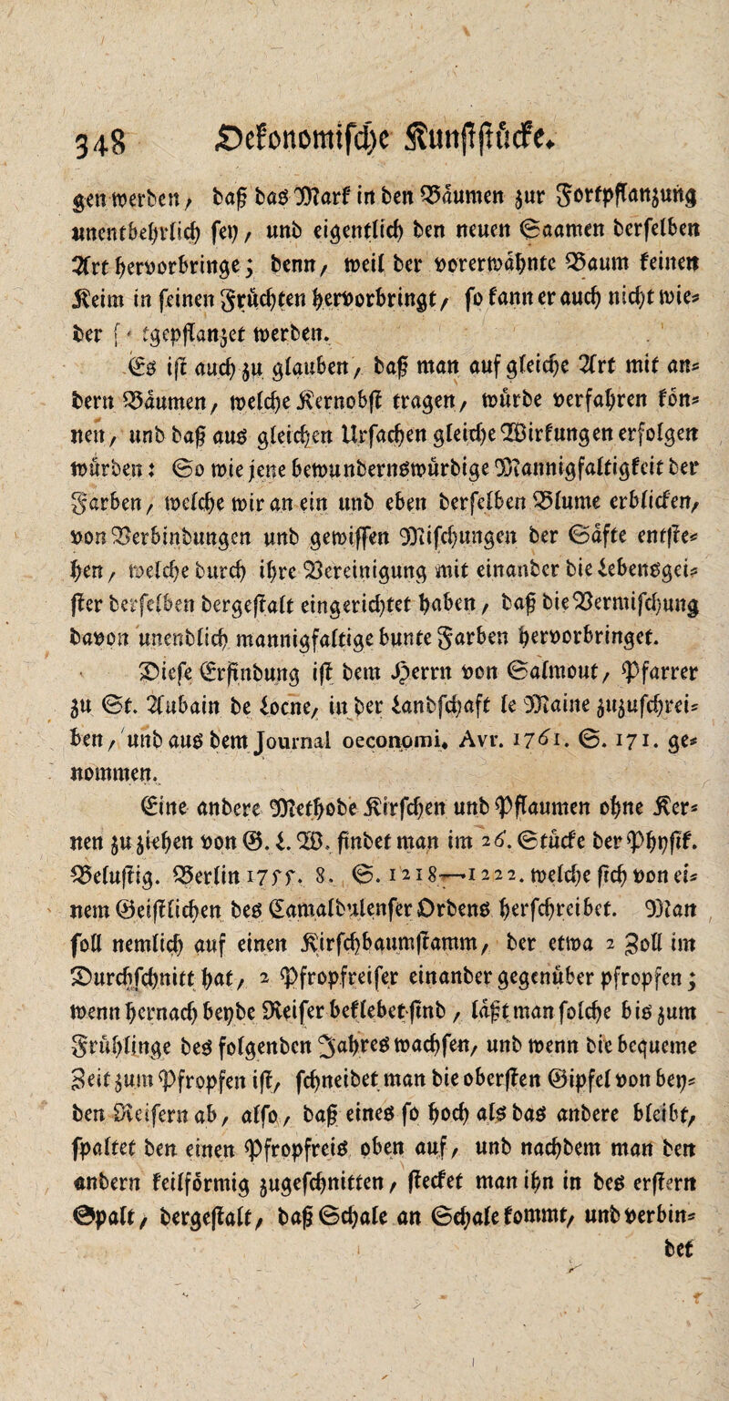 gen werben / baß bas 3)farf in ben Daumen $ur gorfpßan$ung unentbehrlich fei), unb eigentlich ben neuen 0aamen berfelben 3frt ßeroorbringe; bemt/ weil ber »orerwdhntc Baum feinen $eim in feinen grücßten ßetfoorbringt/ fo fann er aucß nid)t wie? ber f ■* tgcpßan^et werben. & iß aucß $u glauben / baß man auf gleiche 2frt mit an* bern Baumen/ welcße iternobß tragen/ würbe »erfahren fon* neu, unb baß aus gleichen Urfacßen gleiche2Birfungen erfolgen würben: @0 wie jene bewunbernswürbige 95iannigfaltigfcit ber garben / welche wir an ein unb eben berfelben Blume erblicfen/ »onBerbtnbungen unb gewiffen 9)?ifcßungen ber 0dfte enfße* hen/ welche burch ihre Bereinigung mit einanber bieiebensgei* ff er berfefben bergejfalt eingerid)tet haben / baß bieBermifd)ung baoon unenblicß mannigfaltige bunte garben ßeroorbringet. £>iefe €rßnbung iß bem Jperrn »on 0almout/ Pfarrer 3U St. 2lubain be focne/ in ber lanbfcßaft le 93taine 3u$ufcßrei* ben / unb aus bem Journal oecortomi* Avr. 17dl. 0. 171. ge# nommen. Witte anbere Sftetbobe j^irfcßen unb Pflaumen ohne ßer* nen Rieben »qn W.i.BL ßnbetman im 26.0tücfe ber«Phpßf. Belußig. Berlim7ff. 8. 0.1218—.1222. weldje ßcßoonei# nem Weißlichen bes (Eamalbnlenfer Orbens ßerfcßrcibet. 93tan foH nemlicß auf einen £irfcßbaumßamm/ ber etwa 2 goll im ©urcßfcßnitt hat/ 2 pfropf reifer einanber gegenüber pfropfen; wenn hernach bepbe Dieifer beflebetßnb / Idßtmanfolcße bis$um grüßlinge bes folgenben Jahres wacßfen/ unb wenn bie bequeme Seit $u.m «Pfropfen iß/ feßneibet man bie oberßen Wipfel »on bep* ben öveifernab/ alfo / baß eines fo ßoeß als bas anbere bleibt/ fpaltet ben einen «Pfropfreis oben auf/ unb naeßbem man ben «nbern feilförmig jugefeßnitten / ßeefet man ißn in bes erßern 0palt/ bergeßalt/ baß0cßale an 0eßalefommt/ unbperbin*