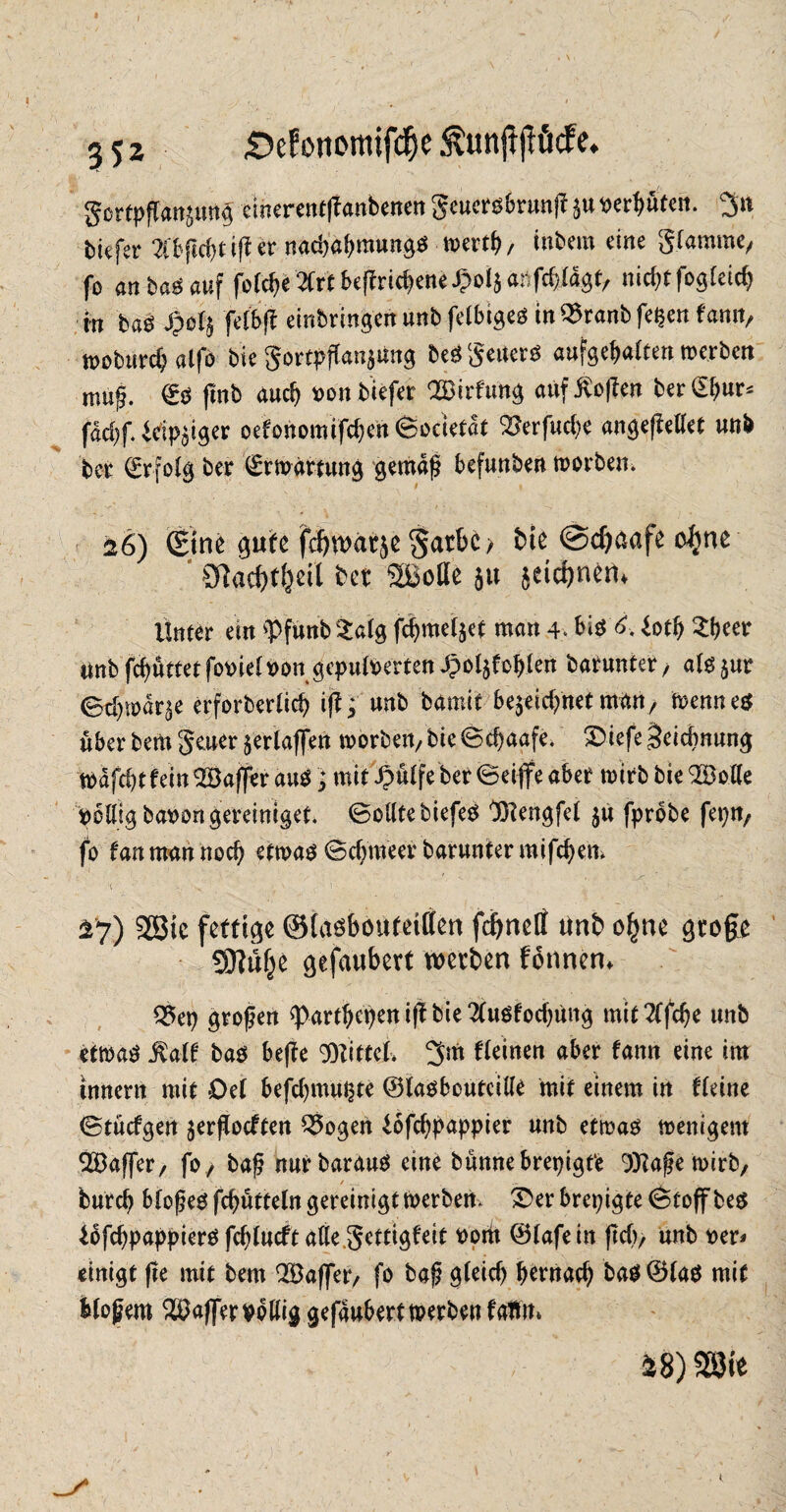 £>efonotttifd)e $unjljlMe. gortpff«ttimt$ einerentß antenen geuersbrunj? $u t>erf>utcn. 3n tiefer 2(bfid>t iß er nachahmungS werth / intern eine Stamme, fo an ba^ auf foCc^e2Crtbeflrid:>eneipoI$anfc^iagt, nid)tfogleich in bas £of$ felbß eintringen unt fettiges in^ranbfepen fann, tpoturd; alfo tie gortpfCan^üng bes* Seilers aufgehalten werben muß. ©S (int auch von tiefer OBirfun^ auf Sofien ter (E^n^ fdd)f. Eckiger oefonomifd)cn ©ocietdt 'Serfuche angeßellet unt ter (Erfolg ter Erwartung gemäß befunten Worten. 26) ©ne gute fcbwarje §atbc> bte @d)aafe o^jne OTtac^f^ctl bet 2Botte 51t jäcbnem Unter ein <Pfunb £alg fchmel$et man 4* bis 6. dtß Sheet unt fc^uttetfoviel von gepuderten ^oljfobkn batunter, als$ur ©d)wdr^e erforterlid) i ft; unt tamit bejeidfnet man, wenn es über tem geuer £erlaffen Worten, tie ©chaafe. £üefe Zeichnung wdfd)t fein ^Baffer aus; mit £ülfe ter ©eiffe aber wirt tie <2öof(e völlig bavongereiniget. ©ollte tiefes Blengfel $ü fprbte fepn, fo fan man noch etwas ©d^meer barunter mifchen* \ ■ ' • ... s,” <• , \ 27) 2ßtc fettige ©lasbouteitfen fcgnelf ttnb o£ne gtoge gftdfje gefaubert werben fonnen* Q5ep großen spartßcpen iß tie 2(usfod)üng mit 2ffc^e unt etwas Kalt tas beße Wittel* 3m fleinen aber fann eine im innent mit Del befdjmupte ©lasbcutcille mit einem in fleine ©tücfgen $erßocften Q5ogen Eofchpappier unt etwas wenigem QBaffer, fo, baß nurtaraus eine tünnebrepigt'e 9)?aßewirb, / . .. . y burch bloßes fchütteln gereinigt werten. Serbrepigte©toffbes lofchpappiers fd)lucft alle gettigfeit vorti ©lafein ßd), unt ver* einigt ße mit tem QBaffer, fo taß gleich hernach bas©las mit bloßem Raffer völlig gefaubertwerbenfafim »8) mt