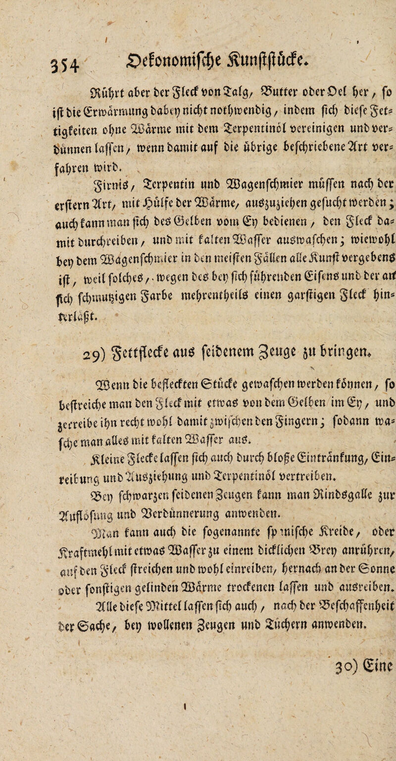 / I 354 £>efortomifcf)e $unjt(!ücfe. SKütjrt aber ber glecf vonSalg/ Butter ober Del ^er; fo iflbie Umarmung bab^nic^tnot^enbtg/ inbem fid) tiefe gef* tigfeiten ol)ne SBa-rme mit bem Serpentine! vereinigen unbver* turnten laffe«/ wenn bamit auf bie übrige betriebene 2frt Per* fahren wirb. girniS/ Serpentin unb SÖagenfcfsmier muffen nad) ber erjtern21rt/ mit^ülfeberSBarme, au^iebengefudjt werben; aud? bann man (Id) be3 (Selben vom (Ep bebienen / ben glecf ba* mit burefereiben/ unb mit falten’SBaffer au^wafefwn; wiewof)! bep bem 2öagenfd?mier in ben meinen galten alle ivtmf? vergebend ifl, weil foldjeä f * wegen be£ bep fld) fübrenben (Eifeno unb bei* art fd) febmupigen garbe mebrentbeite einen garffigen glecf bin* Erlaßt* 29) gettiTecfe aus fdfcenem geuge ju bringen» <2Bemt bie beredten ©tücfe gewafebenwerbenfonnen, fo bejlmcbe man ben glecf mit etwas von bem ©eiben im (Ep, unb jcrreibeibnred)twobl bamitötvifdienben gingern; fobann wa* fdjeman aUeö mit falten QSaffer aus. kleine glecfe taffen ftcb and; burd? bloge (Eintranfung, (Ein* reibung unb2iU^^iebung unbSerpenttnol vertreiben» %ix) febtvarjen feibenett beugen Um man SiKinbSgalle $ur Stuflofung unb Skrbünnerung antvenben. Olian fann aud) bie fogenamite fptnifdje treibe/ ober jtraftraeblmit etwas ^Baffer^u einem bicflicben S5rep anrübteiv auf ben glecf f?reid)en unb tvobl emreiben/ bernad) an ber (Bonne ober fonffigen gelinben2Barrae troefenen lafen unb ausreiben. 2üle biefe Mittel taffen flcfc aud), nach ber 25efcbaffenbeit ter6acbe/ bep wollenen beugen unb Suchern antvenben. t ' ' • ^ • ' ' T'-'i ‘ 30) Sine