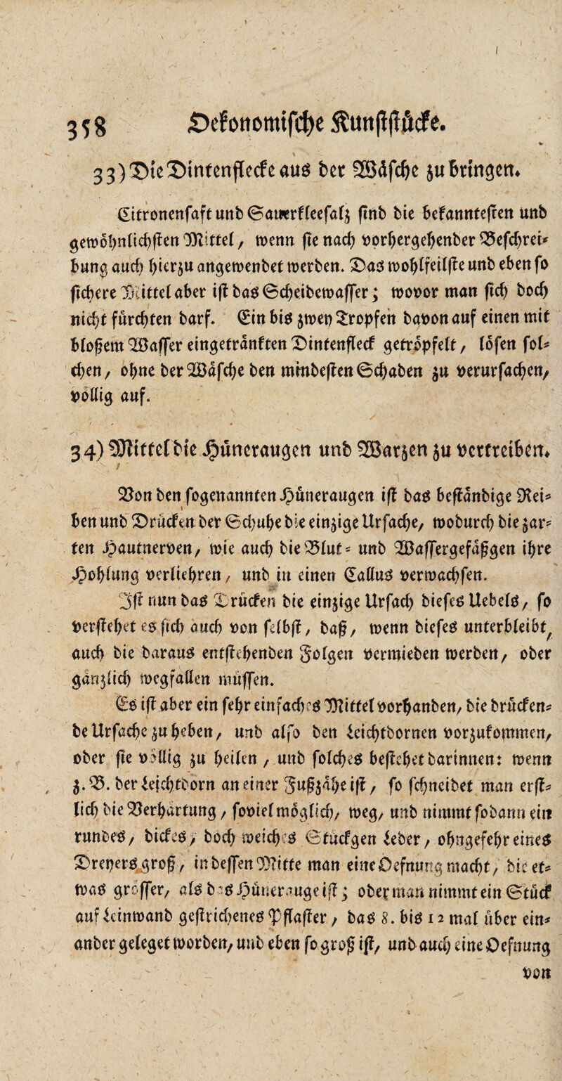 «r 33)©icT)tntcnflecfea«ö bet 28<Sfche jubttngem (Eitronenfaftunb©atm:fleefal$ (tnb bie befanntefren unb gewöhnlichenRittet, wenn fienach vorhergehenber03efd)rei* bung aud) hierzu angewenbet werben. ©ag wohlfeüffe nnb eben fo fiebere Dattel aber ift bag©cheibewaffer; wovor man fid) hoch nic^t furchten barf. (£in big $wep tropfen bavon auf einen mit bloßem Gaffer eingetrdnften ©intenfled getröpfelt, lofen fot^ eben, ohne berOödfcbe ben mmbeften ©djaben $u verurfaeßen, völlig auf. 34) 93littefbie Jpünctaugcn ttnb SBat^en $u vctfrciSem Von ben fogenannfen Jpuneraugen iß bag beßdnbige SKei* ben unb ©rüden bet ©djuhe bie einzige Urfadje, woburch bie $ar* ten Jpautnerven, wie auch bieVlut* unb 2Baffergefdßgen ihre Höhlung vermehren, unb in einen (Eaöug vermachten. 3fl nun bag ©rüden bie einige Urfad) biefeg Uebelg, fo Verfielt eg fid) auch von fslbf?, baß, wenn biefeg unterbleibt^ aud) bie barauö entffebenben golgen vermieben werben/ ober gütlich wegfallen muffen. (Eö iff aber ein fehr einfach^ Drittel vorßanben, bie brüden* beUrfacheju heben, unb aljo ben leiehtbornen vor$ufommen, ober fte völlig $u heilen , unb folcßeg begehet barinnen: wenn 5.03. berieichtborn an einer gußjdbe iff, fo febneibet man erff* lid) bie Verhärtung, fovielmbglld), weg, unb nimmtfobann ein runbeg, bideg, bod; weiche ©tudgen ieber, ohngefeßr eineg ©reperggroß, inbeffenDritte man eine Öefnung macht, bie et* was griffet, als b'g£üneraugeiff > ober man nimmt ein ©tüd auflcinwanb gejlridjeneg <Pftaffer / bag 8. big 12 mal über ein* anber geleget worben, unb eben fo groß iff, unbauu; eine ©efnrntg Von