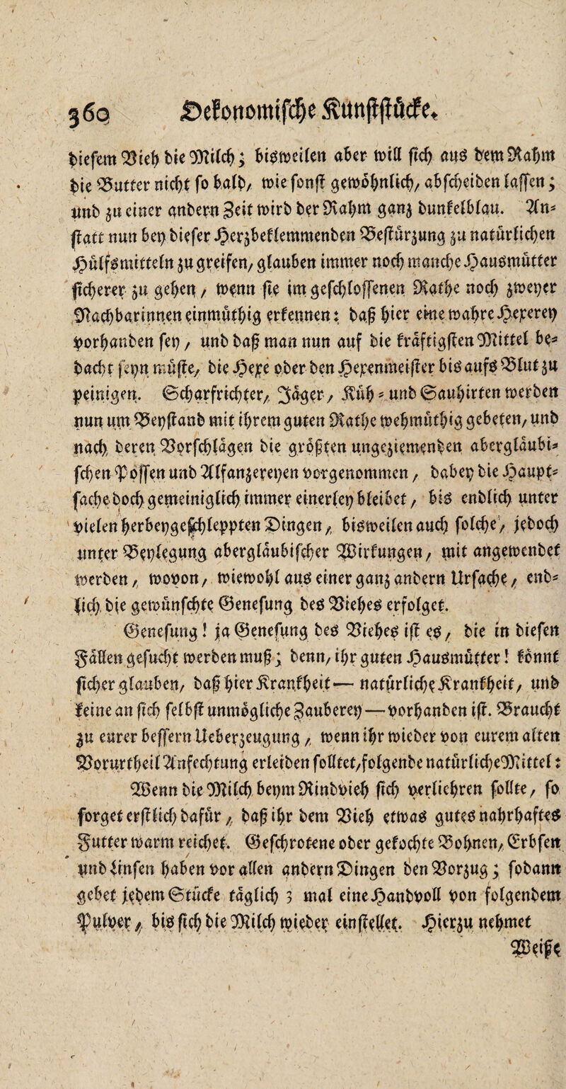 biefem33ieh bie 93filch; bisweilen aber will fleh aus bemDtahm $te Butter nicht fo halb/ wie fonjf gewöhnlich/ abfc^etben (affen; unb einer anberu Seit wirb ber SKahm gan$ buttfelblau. An* flau nun bei>biefer^er^eflemmenben 3$effür$ung $u natürlichen Hülfs mittein $u greifen/ glauben immer noch manche Hausmütter pcherer $u gehett / wenn fle im gefchloffenen Svathe noch jwepcr SRachbarinneneinmüthig erlernten: baß hier eme wahre Hejceret) porfmnben fei), unb baß matt nun auf bie fraftigffenEÖfittel be* backt feptt muffe/ bie Hejte ober ben Hepenmeiffer f>jg auf$ ^5(ut5U peinigen, ©charfrichfer/, ^ager/ $üh* unb ©auhirfen werben nun um 35epff anb mit ihrem guten Dtathe wehmüthig gebeten/ unb nach, bereu 33orfch(agen bie größten ungejiemenben abevglaubU fchen hoffen unb Alfanzereien twrgenommen / babepbieHuupf* fache hoch gemeinigtich immer einerfet? bleibet / bis enblid) unter fielenherbepge^hleppten Gingen/ bisweilen auch folche/ jebod) unter Beilegung aberglaubifeher ^Bfrfunge« / mit angewenbet werben, woport/ wiewohl aus einer ganz anbern Urfache / ent* (ich, hie gewünfchte ©enefung bes 3$iehes erfolget. ©enefung! ja ©enefung bes 33rehes iff eS/ bie in biefen gaHen gejucht werben muß; benn/ ihr guten Hausmütter I fbnnf jtcherglauben/ baß hierÄranfheit*— natürlicheivranfheit/ unb (eine an ftcb felbff unmögliche gaubem)—uorhanben iff. braucht eurer beffern Ueber^eugung /, wenn ihr wicber fcon eurem altett S3orurtheil Anfechtung erleiben folltet/folgenbe ttatürlicheD)iittel t 3Bennbie33filch benm$Kinb^ieh (ich perliehren follte, fo forgeterfflid)bafür f: baß ihr bem 33ieh etwas gutes nahrhaftes gutter warnt reichet, ©efchrotene ober gefochte lohnen/ (Erbfett unb %fen hüben korallen anbern£)ingen ben Vorzug; fobanit gebet j^bem©tücfe täglich 3 mal eineHunbUoll pon fofgenbem *puluer f, bis fleh bie Sföilch wieber ein ff eilet. Hier$u nehmet