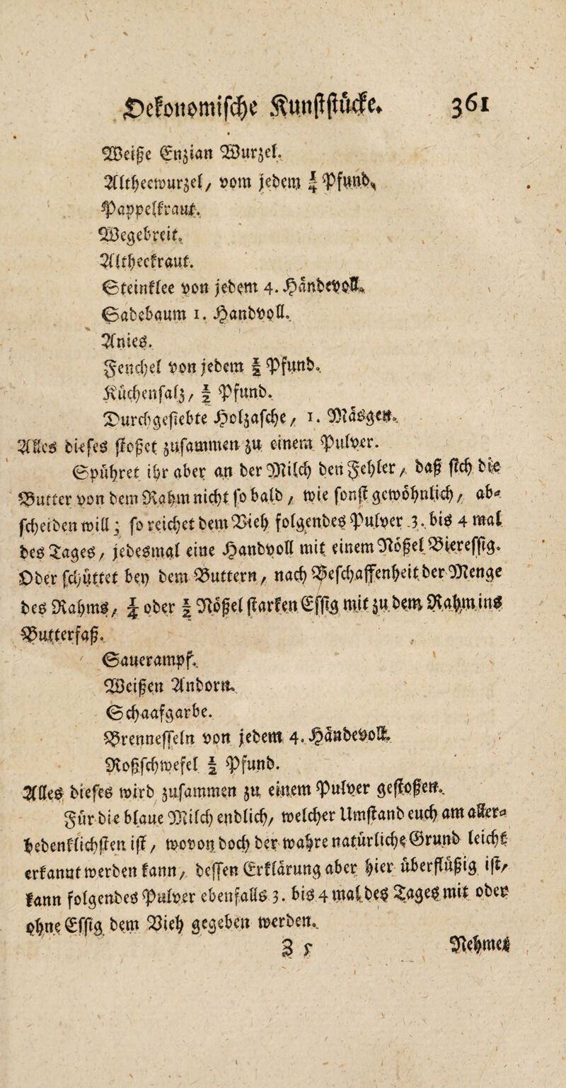 SBeige £n$ian SBur^ef. Sütbeemur^et, oom jebem |*Pfwn\ ^)appc(fra«^. Söeejebreit* Zltfycchaut. 0teinf(ee oon jebem 4- ^anbetA 0abcbaum i. ^anboofl. ^TnieS. geneset t>pn jebem | ^Pfunb. $A#enfa($, | ^Pfunb. r Styrcb geflehte ^c^afdje, i. 9)?4£ge#»» Mm tiefes (leget jufammen $u einem $>uft>er. ©pügret. i$r aber an ber SOTilc^ bcngel)(er, bag geg bfe dufter von bem Dvagm fliegt )b halb; tuie fonjt gctx>6b>itücf) / ab«?, fdjeiben roitt; fo reichet bem2>ieb fotgenbeO ^ufoer .3,.,biö 4 mal beö^ageö/ jebeomai eine Jpanbpoll mit einem ^bgelQiHerefgg. Ober Hattet bei) bem buttern, naeg ^efd)affenbeit ber 9}lenge beo SKa&ttwf, \ ober | TOget ftarfen©f]tg mit5«•*** WrtwnS Sgatterfag. ' ©auerampf, ^Beigen 2tnborm ©egaafgarbe. ^renneffein oon jebem 4« ipanbe&oE. SRogfcgtpefel | <Pfunb. Mt$ biefeö wirb jufammen $u einem *Puloer geflogen.. gur bie Haue SRifcg enbtieg, melcger Umflanbeucg ama&r* gebenHicgjlenifl/ mot?onbod) ber mabrenaturiicbe©r«nb (eiego erfanatmerbenfarm, befjen (Erflärungaber ^ier uberflu^ig i|tr fann folgenbed ^uloer ebenfalls 3 • bis 4 mat be$ £agep mit obe£ Ohne €f|itg bem 33ieg gegeben merben,. 3 r 9i4me| i