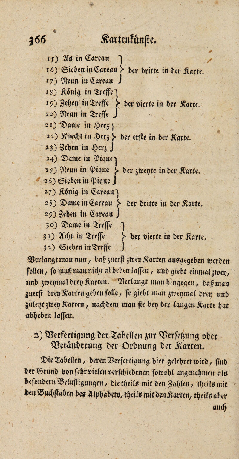 j66 '' Äartenfßnjle. v' J + if) 2f$ in Ctareatt 16) Sieben in gareau Y ber briete in ber ßarte. 17) Sfteun in Qtareau J 18) .ftbnig in treffe 19) 3tf>en in treffe Y ber feierte in ber $arte, 20) ^enn in treffe * 21) £>ame in £er$) 1 22) ÄMt in £er*ber er(le in ber $arte. 23) gehen in £er$ J ■ 24) ®arne in <pigue-| 2;) 0Reun in ^Pique J> ber $tt>epte in ber $atte. 26) Sieben in 9>iqueJ 27) jtonig in CEarean^ 28) £>ame in (Sareau £■ ber britte in ber<Karfe. 25Q Sehen in ©areau J 30) S5ame in treffe *] 31) 2Ccht in treffe Y ber vierte in ber j^arte. 32) Sieben in treffe J Verlangt man nun, baf perft $wep harten angegeben Serben foHen, fonmf? man nicht abheben taffen/ unb giebt einmal jmep, mb $tt>epmalbrep$arten. Verlangt man hingegen / tafiman $uerft brep harten geben folle, fo giebt man $n>epmat brep unb 3utept$wep harten / nacf;bem man fte bep ber langen j^arte hat abbeben {affen. 2) ^Serferftgttng ber Tabellen $ur ^erfe^ung ober , $8er4nbentng ber örbnung ber hatten* £>ie Tabellen / beren Verfertigung l^ier gelehreftmrb/ (Inb ber©runb feDnfehrfeielenfeerfcbiebenen fomohl angenehmen ate befonbernQ3e(u(figungen/ bietbeite mit ben fahlen, tbeitemit ben^neh^aben be$ Alphabete/ tbeite mi t ben harten, tbeite aber auch