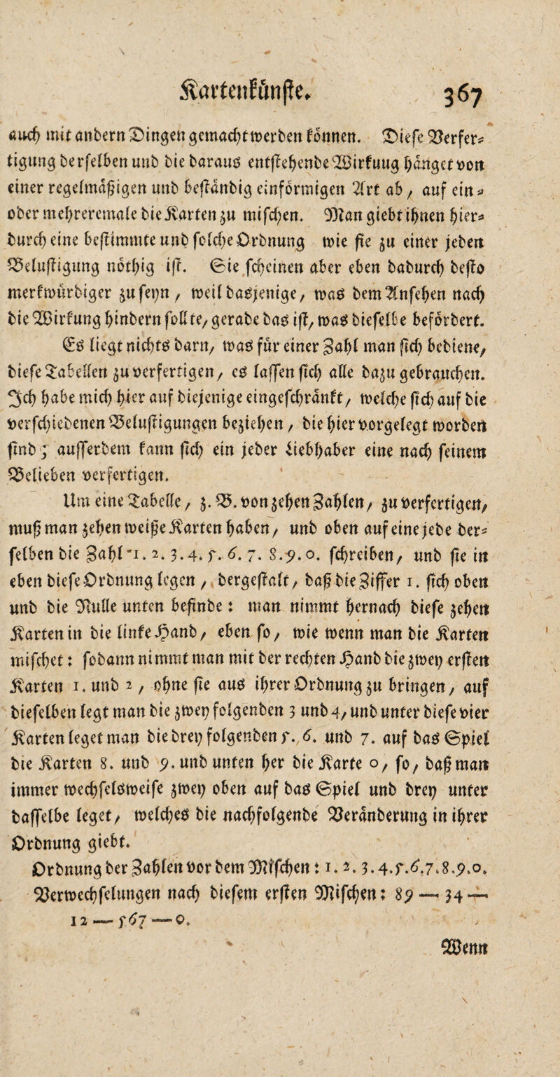 auch mit anbern Gingen gemacht werben tonnen. ^Diefe Söerfer^ tigung betreiben unb bie barauv entßehenbe'-Birfuug fangett>ott einer regelmäßigen imb befldnbig einförmigen 2frt ab, auf ein * ober meßreremafe bie harten $u mifeßen. 9)tan giebt ißnen hier* bureßeine beftimmte unb fo(cf)e£)rbnung tvie fie einer jebert £9e(u|Iigung notßig iß. 0ie fcheinen aber eben baburcf) bejlo merftvürbiger jufei;n, tveUbasjenige, tva$ bem2fnfehen nach bie2Birf‘ung (jinbernfoßre/gerabe bao iß, tvaS biefeUe beforbert. ließt nichts bant/ tva$ für einer 3aß( man (Id) bebtene, biefe Sabeßen $u verfertigen, cs (affen (Id) alle ba^u gebrauchen. 3,d) habe mich ßkr auf biejenige eingefchrdnft, tve(d)e (Ich auf bie verfd)iebenen SSelujligungen begehen / bie hier V.orgefegt tvorbert flnb ; aufferbem fann (Id) ein jeber Liebhaber eine nach feinem belieben verfertigen. Um eine 2abeße / j. 05. von ^ehen faßten/ $u Verfertigen/ muß man jeßentveißeharten haben, unb oben aufeinejebe ber* fetben bie gaßf*i. 2.3.4. y. 6. 7. s.?.o. fchreiben/ unb fie in eben biefe Orbntmg (egen / berge(?a(t / baß bie Ziffer 1. ßd) oben unb bie 9Me unten beßnbe: man nimmt b^rnad) biefe $ehett harten in bie (infe^anb, eben fo/ tvie tvenn man bie harten mifchet: fobann nimmt man mit ber rechten Jpanb bie\mx) erßeti harten 1. unb *, ohne (le aus ihrer Drbnung^u bringen, auf biefetben (egt man bie $tvet) folgenben 3 unb 4/ unb unter biefe vier £arten(egetman biebreyfotgenbenf.A unb 7. auf ba$@piet bie harten 8. unb 9. unb unten her biej^arte o, fo, baß man immer tved)fe(ötveife $tvet) oben auf bas 0pie( unb bret) unter baffelbe (eget, tve(che$ bie nad)fo(genbe OJerdnberung in ihrer Orbnung giebt. Orbnungber3ah^nvorbem9)Ufchert: 1.2.3.4.f.6.7»8.p.o, 5öertvechfe(ungen nach biefem erjfen 99Iifchen: 8p —- 34 — 12 — —0. j