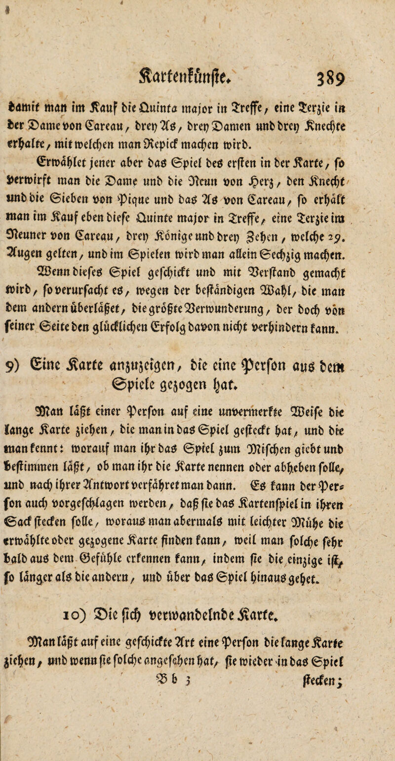 4 4 $drtenföit|ie* 389 matt im ßauf bie&uinta tnajor itt treffe, eine $er$ie in bet Damet>on(EareaU/ brep2lß/ brep Damen unbbrcp £necf)te erbafte/ mit welchen manDvepicf machen wirb. ©rwdblet jener aber baß ©piel beß erffen in ber jtarfe, fb Verwirft man bie Dame unb bie OTeun uon £er$/ ben $necbt' «nbbie ©leben von >pique unb baß 2lß twn (Eareau/ fo erbdft man im $auf eben biefe üuinte major tn treffe/ eine $er$teim Sfteuner tton (Eareau/ brep Könige unb brep geben / welche 2?. klugen gelten, unbtm ©piefen mirbman allein ©ecbjig machen. Söennbiefeß ©piel gefehlt unb mit ^erflanb gemache mirb, foperurfacbt eß, wegen ber beffanbigen QSabl/ bie matt fcem anbernüberldfjet, biegrogte^erwunberung, ber bod) pb« feiner ©eite ben glucflidjen (Erfolg bapon nicht Perbinbern fann. / ’ ' • ' ,.V . ' ** ■ 9) (Eine Äarfe an}useigen, bie eine ^erfon aus feem @piefe gezogen ^af. Sfftan lagt einer <perfbn auf eine unpennerfte SÖeife bie fange $arte Rieben, bie maninbaö©ptel geflecft bat/ unb bie ntanfenntt worauf man ibrbaß ©piel $um Dlifcben giebtunb fteffimmen Iaßt/ ob man ibr bie jCarte nennen ober abbeben fotttf tmb nach ihrer 2(ntwort Pcrfdbret man bann. €ß famt ber <Per* fon auch Porgefcbtagen werben/ bagflebaß ßartenfpief in ihren ©aef Reefen folle, worauß man abermalß mit leichter 93?übe bie «rwdbfteober gezogene .ftarte ftttben fann, weit man folehe febr fcalbauß bern ©efübte erfennen famt/ inbem fte bie einzige ifa fo langer «lg bie anbern / unb über baß ©piel binauß gebet* 10) Siejtd) t)emanbotnbei?arfe^ 1 tüianlagf auf eine geriefte 2Trf eine^Perfon bie fange Äarte Sieben, tmbwennflefolcbeangcfebenbat/ ftewieber inbaß©pief 25b 3 ffeefen; i . ' ' .. •- *