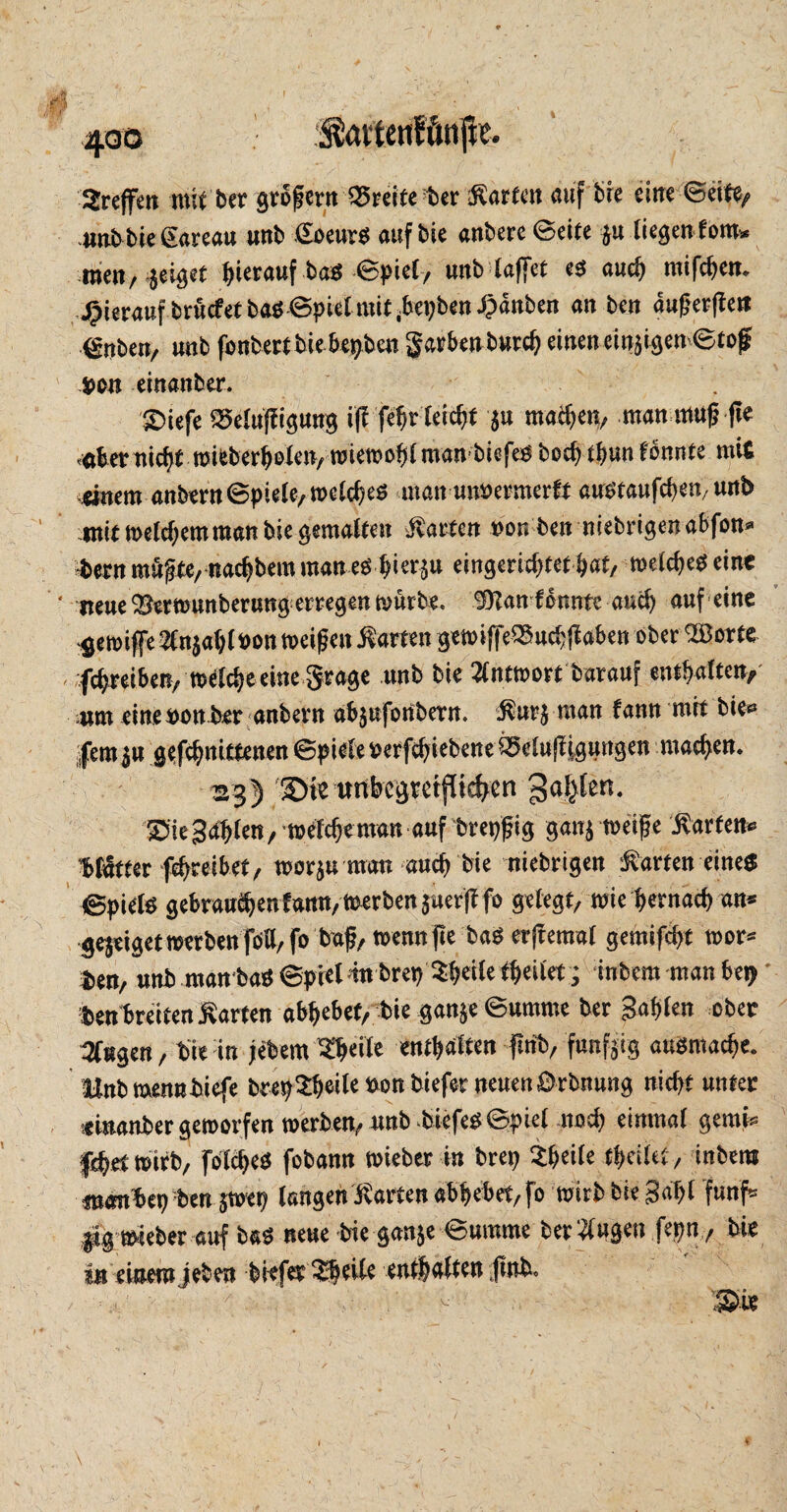 Treffen mit ber grofern Breiterer Warfen auf bie eine ©eite, 4mbbie£areau unb ßoeurß auf bie anbere©eite $u liegen foro* men, $eiget hierauf baß ©piel, unb (affet eß auch mifchen. hierauf bruefet baß 6pie( mit ^ei;benJpdnben an ben dugerften irrten, unb fonbertbiebe^ben garhenburch einenetnst^en $on einanber. SDiefe ^eluffiguug iflfehr leicht 5« machen, man mag fte <«tonicfjt mibberbß(en/ miemo^man biefeß bcchtfmn konnte mit .änem aubertt©piele,welcheß man mmrmerft außtaufchen, unb mit welchem man bie gemalten hatten »on ben niebrigenabfon* fcern mufbe, nadjbem man eß hi^n eingerichtet bat, welcheß eine mue ^erwunberung erregen würbe, Stan fonntc auch auf eine gewiffe 2Cn$ahltton meinen harten gewiffe^uchjiaben ober SBorte fchreibetty m^cheeine grage unb bie Antwort barauf enthalten, mm eine uon ber anbern abjufonbetn. $ur$ man fann mit bie* fernen gefchnittenen ©pieleuerfchiebene Belüftigungen machen. 23) «nbcgtetflichen 3a6tett‘ Sne Schien / welche man auf breiig gan$ weiße harten* Matter fehreibet/ wor$u matt auch bie niebrigen harten eines ©pielß gebrauchen! ann, tnerben juerff fo gelegt, wie hernach an* ge$eiget werben foU,fo baf, wenn fte baß erftemal gemifcht wor* i»en, unb man baß ©piel tu brei? ^heile theilet ; inbem man bej> ben breiten harten abhebet, bie gan^e ©umrne ber gahlen ober Stegen, bie in jebem ^tjeile enthalten ftnb, fündig außmache. Mnbmennbiefe bre^3:hei^bonbieferneuen0rbnung nicht unter einanber geworfen werben, unb biefeß©pie( noch einmal gemM f^etwirb, folcheß fobann wteber in brei) ^htile theilet, inbem membep ben §wer; langen harten abhebet, fo wirb bie Saht fünf* l*g wieber auf baß neue bie gan$e ©umme ber klugen fepn, bie in einem jeben biefer £beile enthalten jinb.