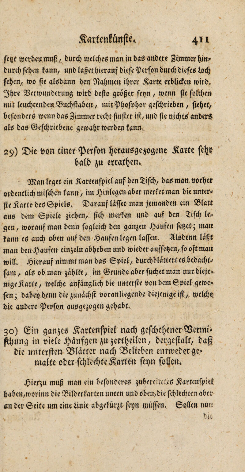 fc§t metbeumuß / burd; weldteß man in baß anbere ^immerhin* burd)feßen fann, unb Jaget hierauf tiefe *Perfonburdjbiefeß£od) fehen, wo (ie alßbann bat Nahmen ißrer jlarte erblicfen wirb* 3bre 23erwunbenwg wirb beflo großer fetjn, wenn ße foftfje» mit leudneuben 3>ucbflaben, mit^Pbofpbor gefd)rieben, flehet/ befonberß wenn baß gimmer recf^t ftnjler iß, unb ße nidjtß anberß alß baß©efd?riebene gewahr werben fann*. 29) 3>ic fcon einer fpetfott $etaußge$ogcne «Karte feljfc bat& ju erraten. t V •' - 9$an leger ein ßartenfpiel auf ben Sifcß, baß matt fcorßer orbentüdjmifdjen famt, im jptnlegen aber merfetraan bie untere ße Karte beß@pielß. darauf (affet man jemanben ein Q>latt auö bem ©piele gleiten/ ftc^ merfen unb auf ben 2ifd) le* gen, worauf man bemt [ogIeid) ben ganzen Jpaufen fefrer; matt fann eß aud) oben auf ben Raufen legen laffen. 2Clßbenn laßt man ben Jpaufen einzeln abheben unb wieber auffe^en/fooftman will, hierauf nimmt man baß ©piet, burd)blättert eß befracht* famA alß ob man wählte, im ©rtmbe aber fueßelman mmbieje? jtige Karte, welche anfänglich bie unterße t)onbem©piel gewe* fen; babep benn bie $unäcfrß ooranliegenbe biejenigeiß, welche bie anbere *petfo,n außge^ogen gehabt* 30) (£tn ganjeß Äartenflrief nach gefehlter 35ermt* ^htrng in mh Jpäufgcn ju ^ertljeifen, frergcßalt, frag bie tmtetßen SMättet nad) 35etieben enftvefretge* matte ofrjerfehlte «Karten fep foflem Jpier$u muß man ein befonbereß ^ubereiteteß Kartenfpiet haben,worinn bie 35ilberfarten unten unb oben,bie fd)led)ten aber an ber 6eite um eine tim abgefür^t fepn muffen, ©ollen nun