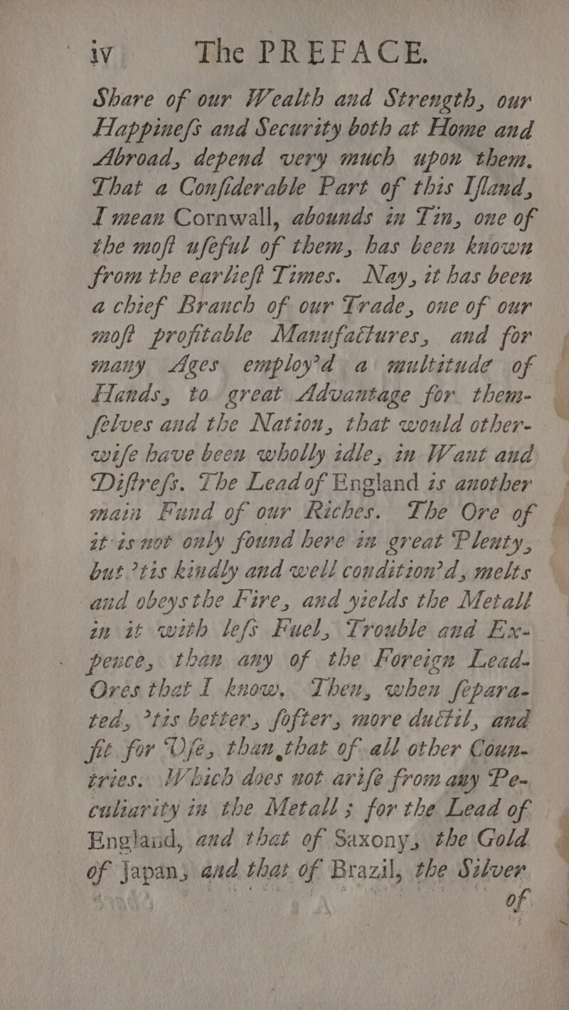 Share of our Wealth and Strength, our Happinefs and Security both at Home and Abroad, depend very much upon them. That a Confiderable Part of this [fland, I mean Cornwall, abounds in Tin, one of the moft ufeful of them, has been known from the earliefi Times. Nay, it bas been a chief Branch of our Trade, one of our moft profitable Manufattures, and for many ges employ’d a multitude of Hands, to. great Advantage for them- felves and the Nation, that would other- wife have been wholly idle, in Want and Diftrefs. The Lead of England zs another at-as not only found here in great Plenty, but tis kindly and well conditzon’d, melts aud obeysthe Fire, and yields the Metall wn it with lefs Fuel, Trouble and Ex- peuce, than any of the Foreign Lead. Ores that I know, Then, when fepara- ted, °t1s better, fofter, more ductil, and fit for Oje, than that of all other Coun- tries. Which does not arife from any Pe- culiarity in the Metall; for the Lead of Englaud, aud that of Saxony, the Gold of japan, and that of Brazil, the Szlver eR Oe a te ol Ne