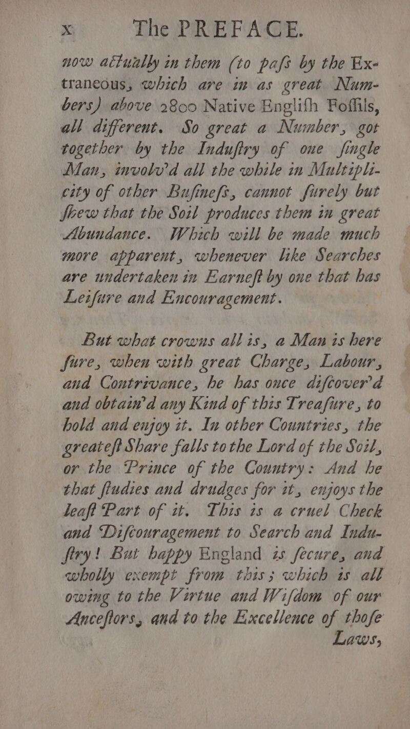now actually in them (to pafs by the Exe traneous, which are im as great Num- bers) above 2800 Native Englifh Foffils, all different. So great a Number, got together by the Indufiry of one fingle Man, involv'd all the while in Multiph- city of other Bufinefs, cannot furely but flew that the Soil produces them in great Abundance. Which will be made much more apparent, whenever like Searches are undertaken in Earneft by one that bas Leifure and Encouragement. But what crowns allis, a Man is here fire, when with great Charge, Labour, and Contrivance, he has ouce difcoverd and obtain’d any Kind of this Treafure, to hold and enjoy it. In other Countries, the greateft Share falls tothe Lord of the Soil, or the Prince of the Country: And he that fiudies and drudges for wt, enjoys the leaft Part of zt. This is a cruel Check and Diftouragement to Search and Indu- firy! But bappy England is fecure, and wholly exempt from this; which ts all owing to the Virtue and Wifdom of our Anceftors, and to the Excellence of thofe Laws,