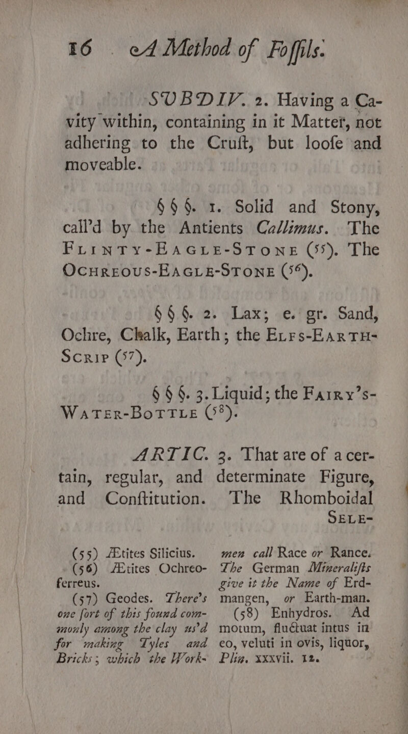 moveable. The Scrip (57). and Conftitution. (55) /&amp;tites Silicius. (56) AXtites Ochreo- ferreus. (57) Geodes. There's one fort of this fouxd com- monly among the clay usd for making Tyles and Bricks; which the Work- The Rhomboidal SELE= men call Race or Rance. The German Mineralifts give it the Name of Erd- mangen, or Earth-man. (58) Enhydros. Ad motum, fluctuat intus in eo, veluti in ovis, liquor, Plig, XXXVil. 12.