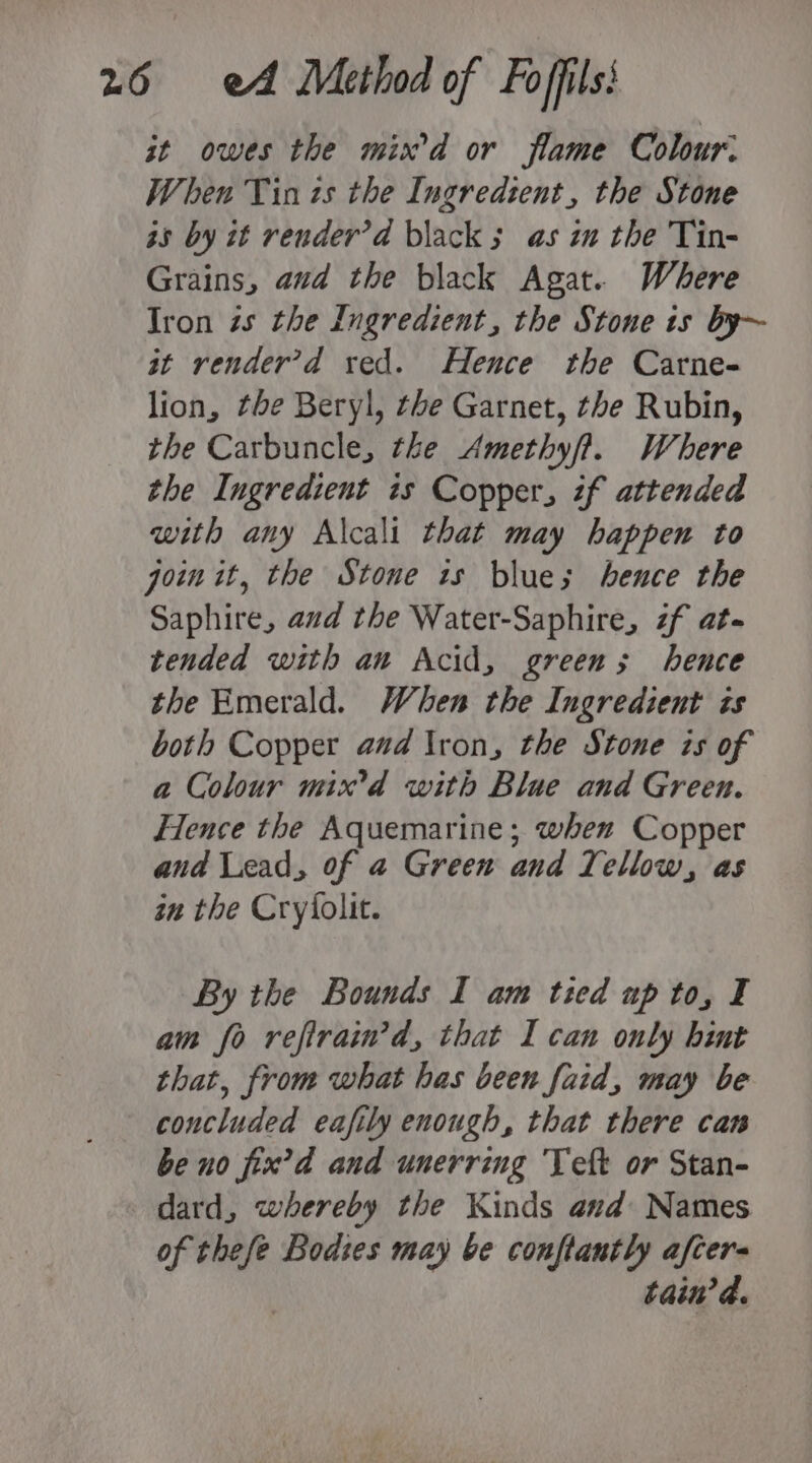 st owes the mix d or flame Colour. When Tin ts the Ingredient, the Stone a5 by it render’d black ; as in the Tin- Grains, aud the black Agat. Where Iron is the Ingredient, the Stone is by~ at render’d xed. Hence the Carne- lion, the Beryl, tbe Garnet, the Rubin, the Carbuncle, the Amethyft. Where the Ingredient is Copper, if attended with any Alcali that may happen to join it, the Stone 1s blue; hence the Saphire, aud the Water-Saphire, zf ate tended with an Acid, greens; hence the Emerald. When the Ingredient is both Copper and Iron, the Stone is of a Colour mix’d with Blue and Green. Fence the Aquemarine; when Copper and Lead, of a Green and T. ellow, as au the Cryfolit. By the Bounds I am tied up to, I am fo refirain’d, that I can only hint that, from what has been faid, may be concluded eafily enough, that there can be no fix’d and unerring Teft or Stan- dard, whereby the Kinds and: Names of thefe Bodies may be conftantly afcer- tain’d.