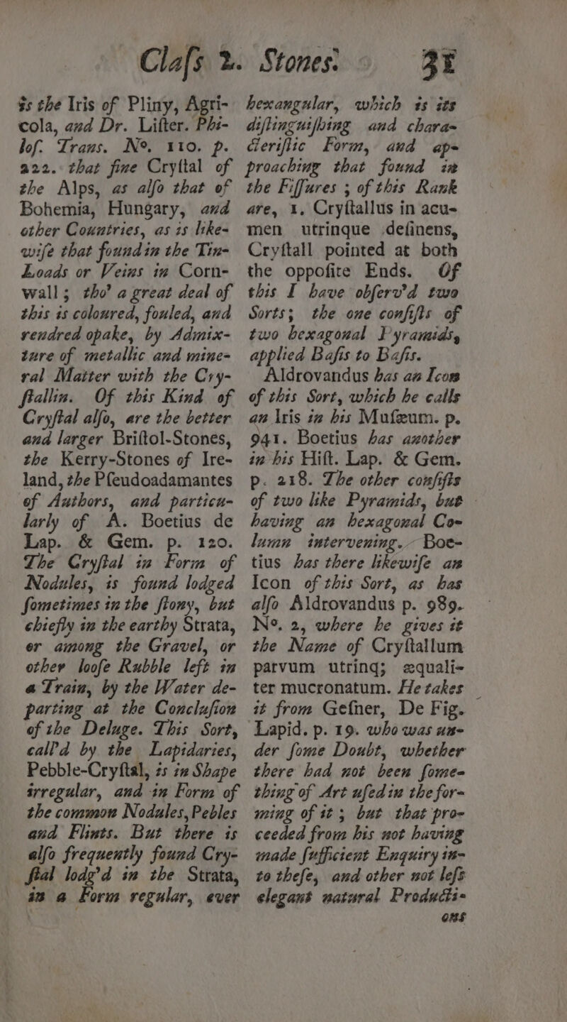 $s the Iris of Pliny, Agri- cola, avd Dr. Lifter. Phs- bof: Trans. N°. 110. p hexangular, which 4s its diflinguifbing and chara= derifiic Form, and ape the Alps, as alfo that of Bohemia, Hungary, and other Countries, as is ltke- wife that foundin the Tin- Loads or Veins in Corn- wall; tho’ a great deal of this is coloured, fouled, and vendred opake, by Admix- ture of metallic and mine= ral Matter with the Cry- fiallin. Of this Kind of Cryftal alfo, are the better and larger Briltol-Stones, the Kerry-Stones of Ire- land, the Pfeudoadamantes of Authors, and particu- larly of A. Boetius de Lap. &amp; Gem. p. 120. The Cryftal in Form of Nodules, is found lodged fometimes inthe ftony, but chiefly in the earthy Strata, er among the Gravel, or other loofe Rubble left in a Train, by the Water de- parting at the Conclufion of the Deluge. This Sort, calld by the Lapidaries, Pebble-Cryftal, és iz Shape srregular, and in Form of the common Nodales, Pebles and Flints. But there is alfa frequently found Cry- fial lodg’d in the Strata, 9 @ Form regular, ever the Fiffures ; of this Rank are, 1. Cryftallus in acu- men utrinque definens, Crytftall pointed at both the oppofire Ends. Of this I have obferv’d two Sorts; the one confifts of two bexagoual Pyramids, applied Bafis to Bafis. Aldrovandus bas aw Icon of this Sort, which he calls aw \ris iv his Mufeum. p. 941. Boetius has axother in his Hift. Lap. &amp; Gem. p. 218. The other coufifis of two like Pyramids, but having an hexagonal Cow lumn intervening. Boe- tius has there likewife an Icon of this Sort, as has alfo Aldrovandus p. 989. N°. 2, where he gives st the Name of Cryttallum parvum utring; edquali- ter mucronatum. He takes _ it from Gefner, De Fig. der fome Doubt, whether there had not been fomee- thing of Art ufedin the for- ming of tt; but that pro- ceeded from his not having made fufficient Enguiry in- to thefe, and other not lefs elegant watural Producti- ons