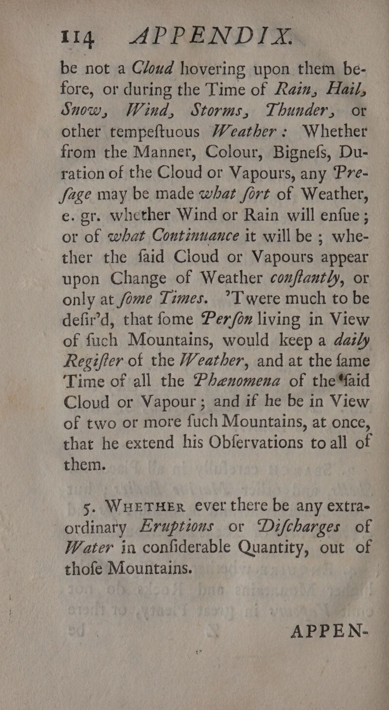 be not a Cloud hovering upon them be- fore, or during the Time of Rain, Hail, Snow, Wind, Storms, Thunder, or other tempeftuous Weather: Whether from the Manner, Colour, Bignefs, Du- ration of the Cloud or Vapours, any ‘Pre- fage may be made what fort of Weather, e. gr. whether Wind or Rain will enfue ; or of what Continuance it will be ; whe- ther the faid Cloud or Vapours appear upon Change of Weather couffantly, or only at fome Times. ’Twere much to be defir’d, that fome Per/on living in View of fuch Mountains, would keep a dazly Regifter of the Weather, and at the fame Time of all the Phenomena of theMaid Cloud or Vapour ; and if he be in View of two or more fuch Mountains, at once, that he extend his Obfervations to all of them. 5. WHETHER ever there be any extra- ordinary Eruptions or Difcharges of Water in confiderable Quantity, out of thofe Mountains. APPEN-