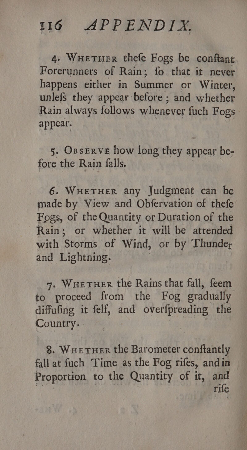 4. WHetTHeER thefe Fogs be conftant Forerunners of Rain; fo that it never happens either in Summer or Winter, unlefs they appear before ; and aHethe Rain always follows whenever fuch Fogs appear. 5- OssERvE how long thehay appear be- fore the Rain falls. 6. WHETHER any Judgment can be made by View and Obfervation of thefe Fogs, of the Quantity or Duration of the Rain; or whether it will be attended with Stgumns of Wind, or by Thunder and Lightning. 7. WHeTHer the Rains that fall, feem to proceed from the Fog gradually diffufing it felf, and overfpreading the Country. 8. WueTueR the Barometer conftantly fall at fuch Time as the Fog rifes, and in Proportion to the Quantity of it, and rife