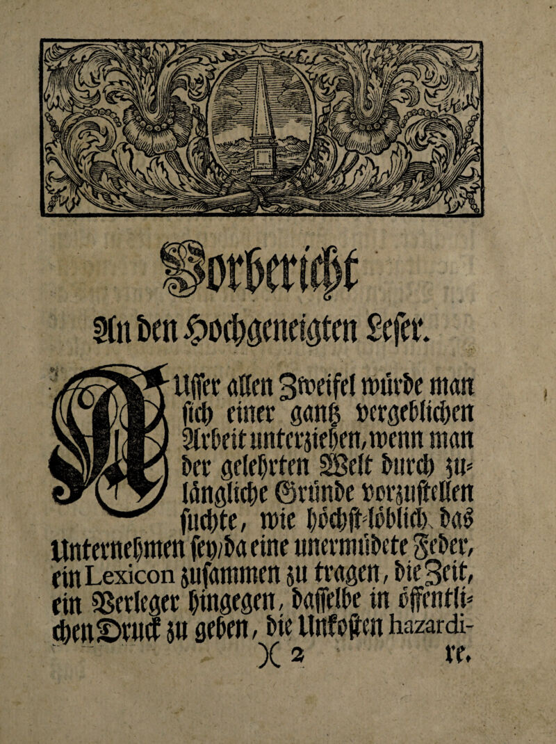 3ln fett £o$öatciötat £efa*. Uffer affen 3ft>eifet mürbe man fieff einet gang »geblieben Arbeit untergeben,roenn man brr gelebten SBelt btircb sm tönglic&e ©rünbe twrsufteKen fueffte, mie bwbfMöblielx ba£ ttntevnef)men fen/ba eine unermübete $eber, ein Lexicon jufammen su tragen, bie Seit, ein Verleger bingegen, baffelbe in cfcntli* cbcnSrucf 5» geben, bie llnfojten hazardi- X * ; ve.