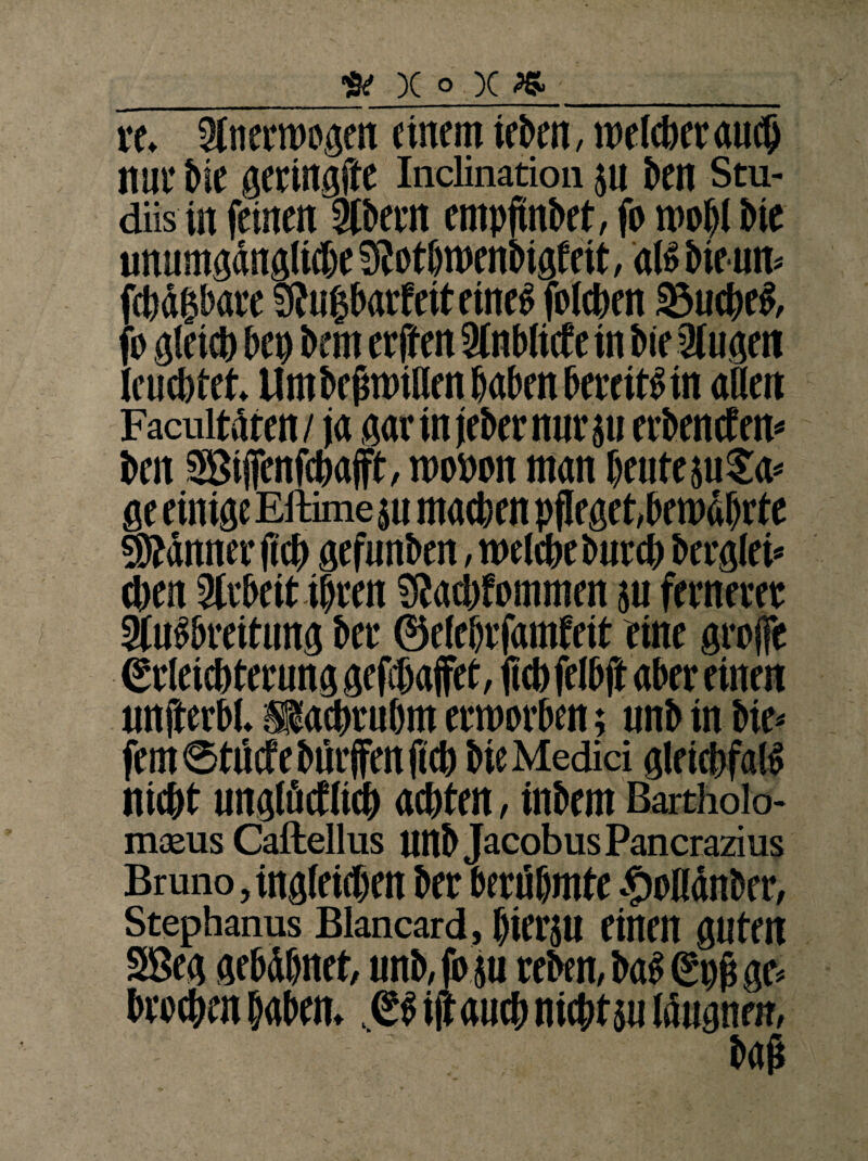 _»x°x»_ re. Sinerroogen einem ieben, roelcberautb nur i>ie geringfte Inclination 511 ben Stu- diis in feinen ÖCbein entpflnbet, fo roofi bie unumgängliche 9} otbroenbigf eit, «16 bie un* fcbd&bare Stugbarfcit eines folcben 33ud)eS, fo gleich bep bem eejten Sinblicfein bie Singen leuchtet. Um befmnlien baten bereits in «Ben Facultären / j« gar in jebernnr ju erbenden* ben Silfenftbafft, n>o»on man beute 311 Ja* ge einige Eftime su machen pfleget,bewährte Scanner fleh gefunben, roelcbe bntcb berglei* eben Slrbeit ihren SJacbfommen su ferneeee SluSbreitung bee ©elebrfamfeit eine gro(fe Erleichterung geflbaffet, fleb felbfl aber einen tmfterb). »aebrubm erworben; unb in bie* fern ©tiicfe hülfen fleb bie Medici gleicbfais niebt unglötflicb achten, inbem Bartholo- m*us Caftellus unb JacobusPancrazius Bruno, ingieieben bee berühmte .fboKdnber, Stephanus Blancard, bierju einen guten SBeg gebdbnet, unb, fo su reben, bah <2pfl ge* broebrn haben,. ES ifl auch nichts« läugneir,
