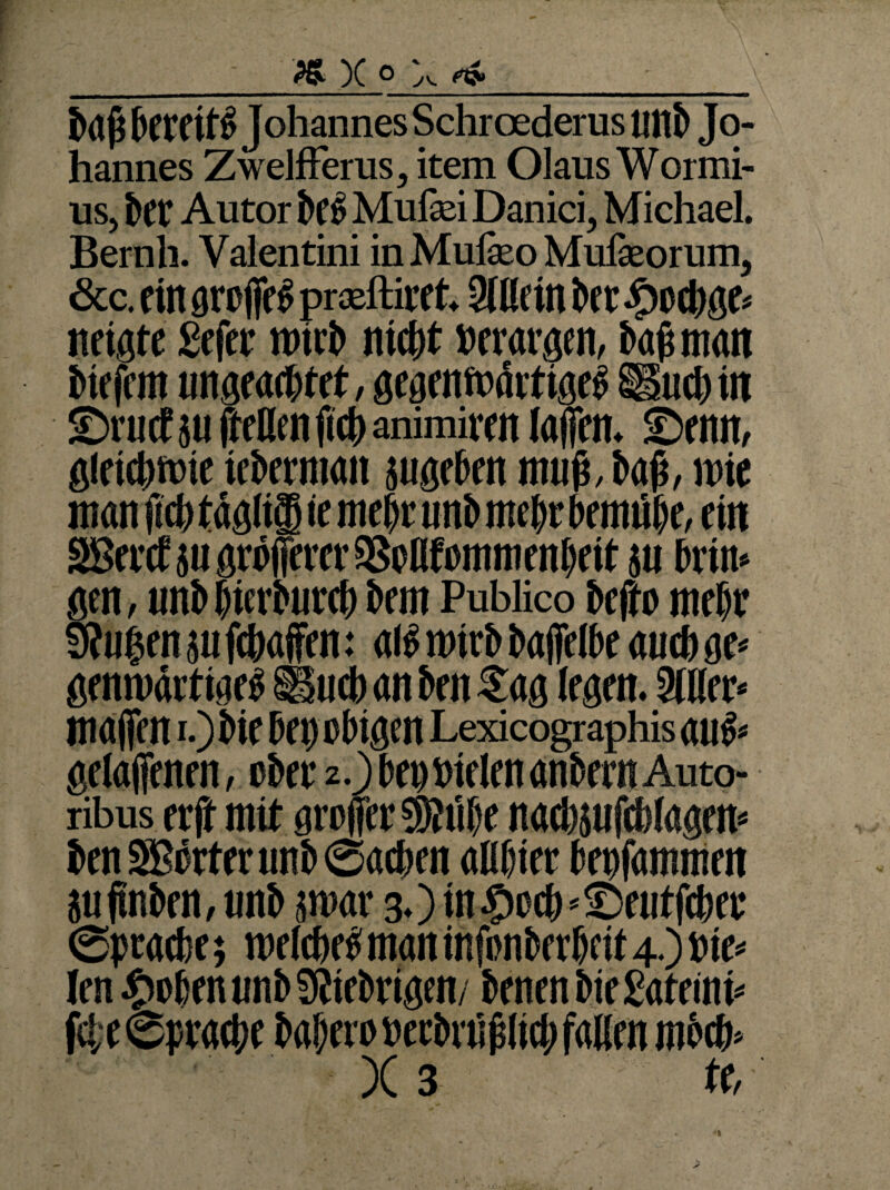 «X« '-v ba ji kreitl Johannes Schroederus unb Jo¬ hannes Zwelfferas, item Olaus Wormi- ns, kt Autor kl Mufei Danici, Michael. Bernh. Valentini in Mufeo Mulkorum, &c. eilt groffe I pradtiret. 3filrin kc.?)oct)gc* neigte Sefer ttnrb niefjt »erargen, baß man biefem ungeaebtet, gegenwärtige! üucbiit ©ruef su feilen fid> animiren (alten, ©enn, gleichwie tebermait jugeben muß, baß, wie man (ich tägliffi iemekunb mehr bemük, ein SBevcE jii gröfferer aßollfommenbeit ju kirn gen, unb giemircb bem Publico kfto mehr 9?u|en ju fc&affen: all micb bafielbe auch ge* genwärtige! Sind) an kn Sag (egen. 3111er* malten i.) bie kg obigen Lexicographis aul* gelaffenen, ober 2.) beg bielen anbern Auto- ribus erft mit groffer 59?iif)e nacbjufcMagen* benS?örterunb©aeben alUjier begfammen iuftnben, unb jroar 3.) in#cc&*©eiitfckt ©pracbe; melcbel man infonberbeit 4.) nie* len £oknunb9{iebrigen, benenbiegateini* fd;e©prack bal)eroBecbni|slicl;falirn mbtb* X 3 te, n