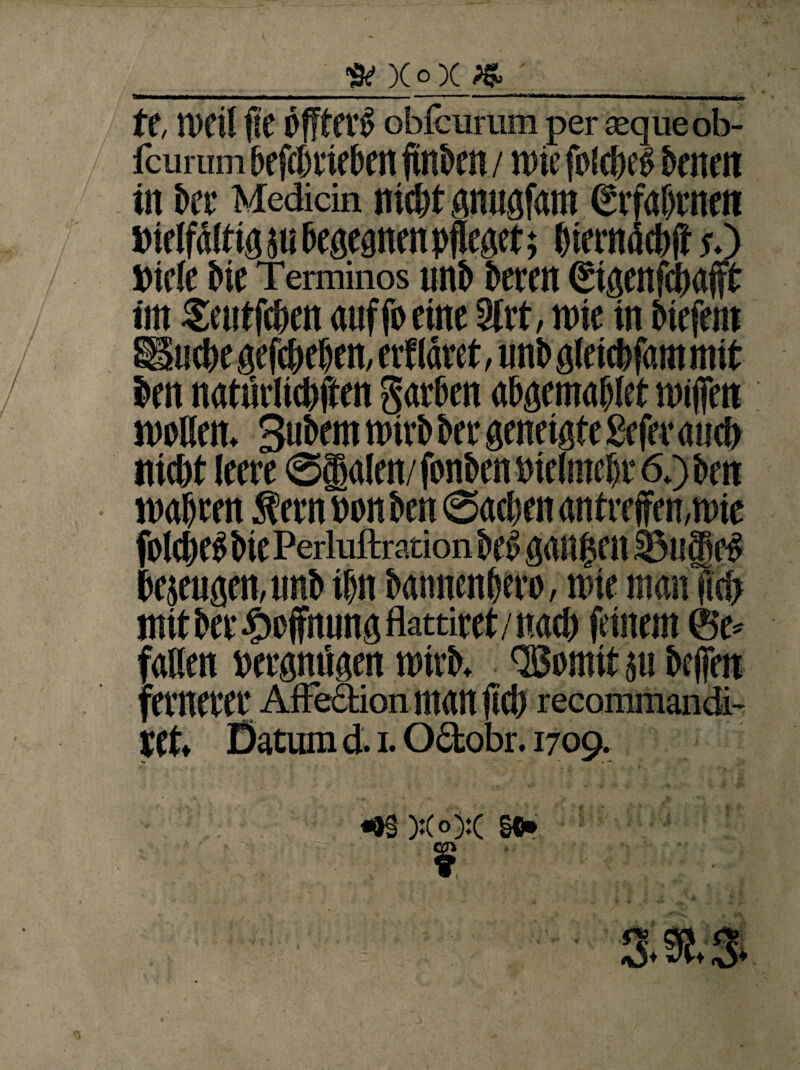 ft x°x * t f, n>ril fie pfftCVS obfcurum per «queob- fcurum SefrtrieSen finSen / wie folrtel Senen in bet Medicin nirtt gnugfam erfahrnen »ieifäitigjti Begegnen pfleget; Biemärtff y.) »ie(e Sie Terminos unS Seren Sigenfrtafft im Seutfrten auf fo eine 3trt, rote in Siefem ESurte gewesen, erf läret, uns glcirtfam mit Sen natürlirtften garten aBgemaBIet roiffen rooBen, BuSem roirt Ser geneigte geferaurt nirtt leere @§alen/fon&enPiclmeBr6.)&en roaBten Äern pon Sen ©arten an treffen,roie folrte«SiePeriuftrationSe^gan|en33u|rt Befugen, unS if)it SannenBero, roie man fid> mitSer$effnungflattiret/nart feinem ©e* faBen »ergnügen roirt. QBomit jtt Seffen fernerer Affeaion man ffrt recommandi- ret, Datum d. i. Odobr. 1709. «&§ ):(o):( §t» t.
