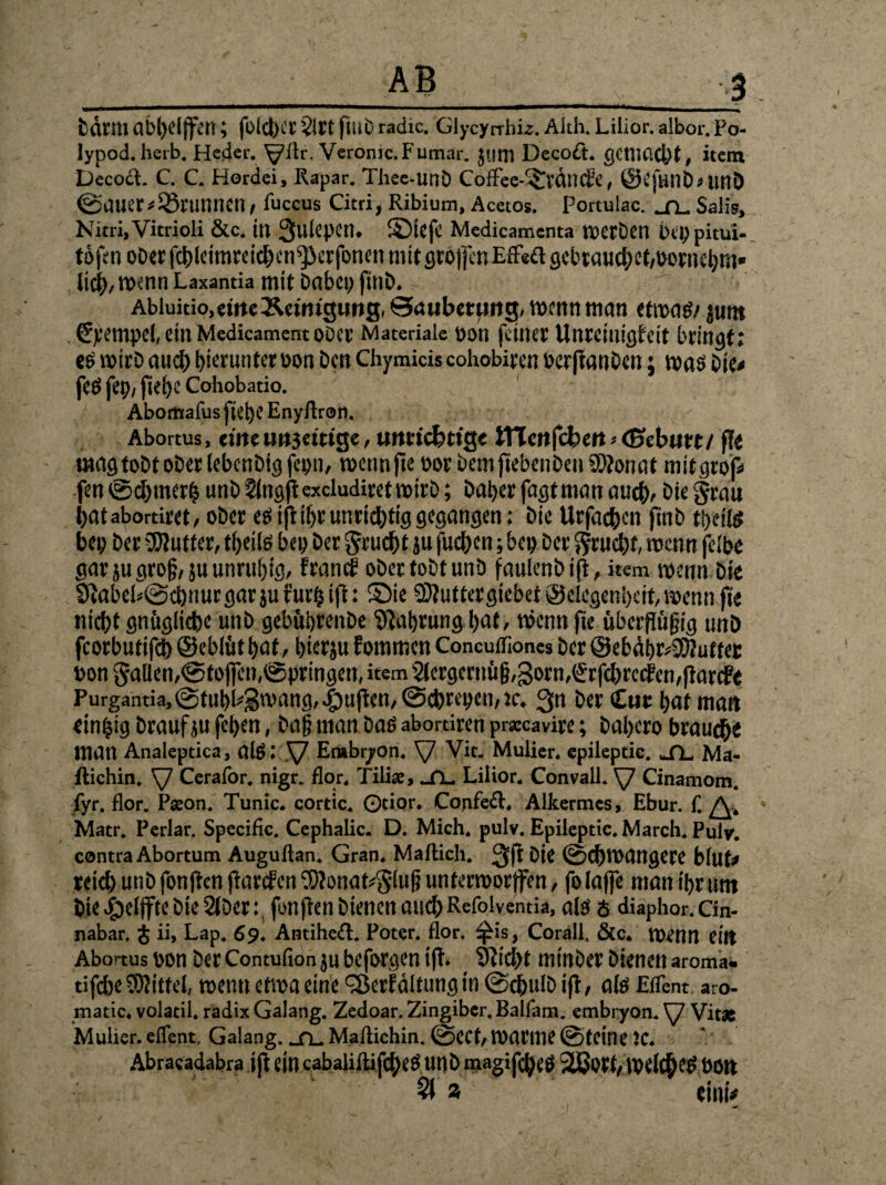V fcdnil abl)djfai; fold)Ot ?lrt ftllb radic. Glycyrrhia. Aith. Lilior. albor. Po- lypod. herb. Heder. ^llr. Veromc.Fumar. jum Decoft. gemacht, item DecocL C. C. Hordei, Rapar. Thee-Unb Coffee-©rdncEe, @CjUnb»tmi) @auer#Brunnen , iuccus Citri, Ribium, Acetos. Portulae. _n_ Salis, Nitri, Vitrioli &c. itt 3ulepCt1. SDiefc Medicamenta noecDcrt Ürp pitui- tofen ober fcbleimreicben^Jerfonen mit tjrojfcn Effeft gebrauchet,oernebm» lieb, wenn Laxantia mit Dabcy fitlb. Abluitio.emeÄemigung, ©aubeumg, wenn man etroatf/ juttt . €yempef, ein MedicamentoDcv Materiale v>on feiner Unreiuigbeit bringt; eö wirb aud; bierunter oon Den Chymicis cohobiren »erpanben; was bie« fee fei;, pebe Cohobatio. Abomafus fiel)e Enyfiron. Abortus, eineunjettige, utmcfcttg« tnenfebert «eßebutt/ ff« «tag tobt ober lebenbig fco«, roennpe »or bem pebenben 9)?onat mitgrof« fen@d;merf5unb^ingpexcludiretroirb; baberfagtmanaueb«biegrau batabortiret,obereöiftibr unrichtiggegangen; bieUrfacbcnftnbtl)eife beo ber Butter, tbeite beo Der gruebt ju fueben; bep ber gruebb roenn fclbe gar jugrogrju unruhig, franef ober tobt unb faulenbip, item wenn bie 9iabeb@cbnurgar}ufur($ift: ©ie SDtuttergiebet®c egenbeit,wennft'e niebt gnöglicbe unb gebubrenbe Nahrung bat, töenn fie überfleißig tmb fcorbutifcb ©eblütbaf, bierju fommen Concuifiones ber ©ebäbr^uttec bon gaIlen,@tofien,©pringen, item 2lcrgcrnü§,3orn,(*rfd;rccfcn,parife Purgantia,@fubi#3'vang, ^uften, @cbteoen,je. 3n ber Cur bat man einzig braufju fetyen, baß man baö abortiren prccavire; babero braune man Analeptica, als I ^7 Erabryon. \/ Vit. Mulier. epileptic. «XL Ma* llichin. \7 Cerafor. nigr. flor. Tiliae, _n_ Lilior. Convall. Cinamom. fyr. flor. Paeon. Tunic. cortic. ©tior. Confeft. Alkermes, Ebur. f. A, Matr. Perlar. Specific. Cephalic. D. Mich. pulv. Epileptic. March. Puly. contra Abortum Auguftan. Gran. Maftich. Qfl bie @d)n>angere blut# reich unb fonflen Tarifen $Aonat*giuß unterroorjfen, folaffe man tyr um bie $el)fte bie 2lDer: fonflen bienen auebRefolventia, als ö diaphor. Cin- nabar. £ ii, Lap. 69. Antiheft. Poter. flor. ^is, Corall. &c. Uh.’1111 ei« Abortus oon ber Contufion ju beforgen ifl. Stiebt minber bienen aroma« tifebe Mittel, roenti etwa eine 'Serfältung in @cbulb ifl/ als Eflent aro- matic, volatil. radix Galang. Zedoar. Zingiber. Balfam. embryon. ^7 Vit« Mulier. eflent, Galang. _n. Maflichin. ©CCt, toatme ©tCIilC JC. Abracadabra ip ein cabaliftiflbeS unb magiflbeS 28ort,10Clcb^ Dort §( » eintV