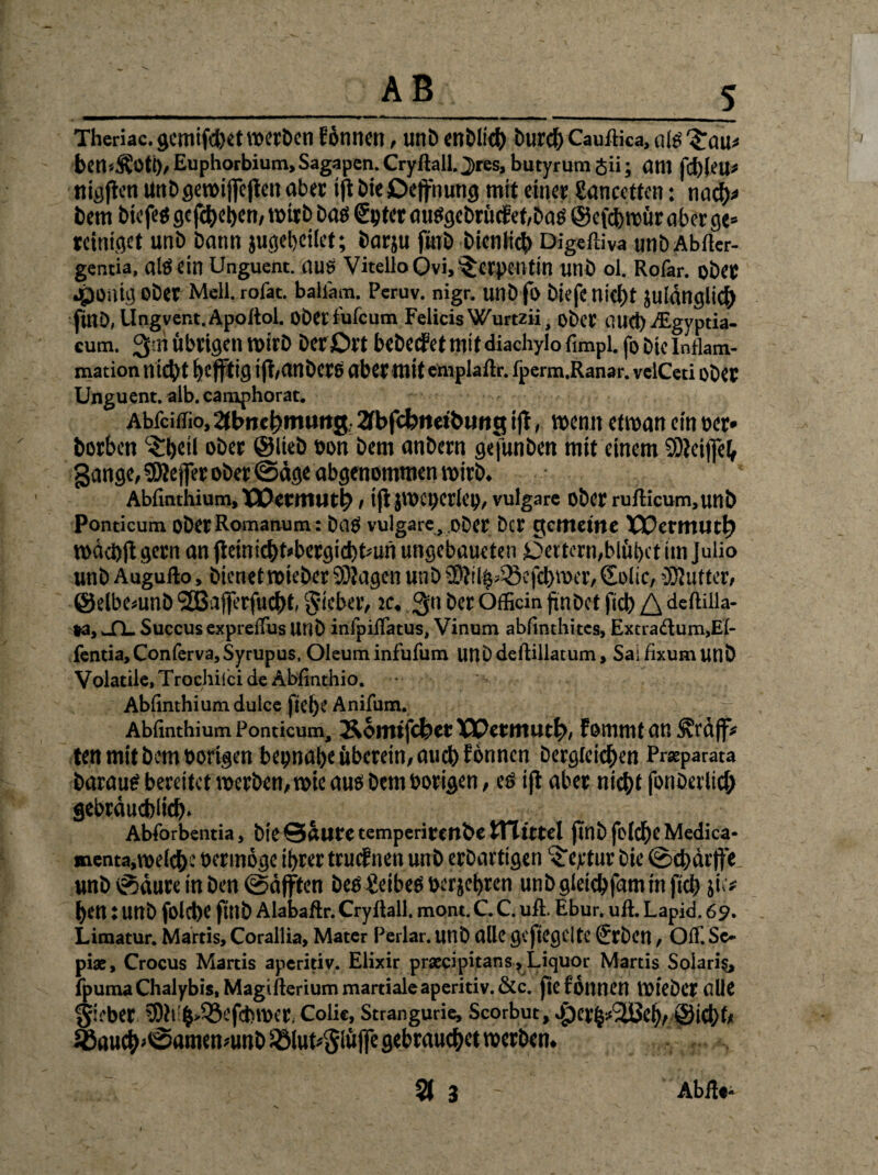 Theriac. gcmifctjet werben tonnen, unb enbltch burch Cauftka, ate 3:au» ben-ÄOtt), Euphorbium, Sagapen. Cryftall. J)res, butyrum gii; am fd) |eu* nigjten unbgetbijfejten aber ift bie ßejfnung mit einet gancetten: nach« bem biefeö gcfd>et>en, wirb bas Spter au$gebrücfef,ba$ ©efebttür abet ge» reiniget unb bann jugebeifet; bargt fwb bicnlicb Digeffiva unb Abfter- gentia, altfein Unguent. autf Vitello Ovi.^Ctpciitin unb ol. Rofar. obet Jpouig ober Mell, rofac. bailam. Peruv. nigr. unb fo biefc nicht julänglicf) finb, Ungvent.Apoftol. obetfufeum FelicisWurtzii, ober i’UCt)AEgyptia- eum. 3'.n Übrigen wirb berjDrt bebeefet mit diachylo fimpl. fo bie Inflam¬ mation nicht heftig ift/CtnbetS aber mit emplaflr. fperm.Ranar. velCeti ober Unguent. alb. camphorac. Abfciffio, 2tt>nci)imtng 2fbfd?neit>wng ijl, wenn etroan ein her» borben $hetl ober ©lieb hon bem anbern gefunben mit einem SOieijfeh gange, SÖtejfer ober ©ägeabgenommen wirb. Abfinthium.XOerntUth/ ijt}WCI)erlet), vulgare ober rufticum,unb Ponticum obetRomanum: Das vulgare . ober Der gemeine XSPermut^ wdcbfi gern an fteinichfcbergichtmn ungebaueten i5eitern,blüt>ct im Juüo unb Augufto, bienet wteber 9)Jagen unb ü}}il^Q3cfcl)roer, Solic, Butter, ©elbemnb ‘SßajferfucbE lieber, ic. 3>* ber Officin finDet fiel) deftilla- ta, _fl_ Succus expreuus unb infpiflatus, Vinum abfinthites, Excraitum.Ei- fentia,Conferva,Syrupus, Oleum infufum unbdeftillatum, Saifixumunb Volatile.Trochiicide Abfinthio. Abiinthium dulce fiebe Anifum. Abfinthium Ponticum, &oitttfc&ctXPerntutt>/ fommtan^räff* ten mit bem hörigen beinahe überein, auch tonnen begleichen Prxparata barautf bereitet werben, wie aus bem hörigen, eö tjt aber nicht fonberlich gebräuchlich- Abforbentia, b!e©ÜUl'C temperirenbe STI Ittel finb felche Medica- menta,n>elche hermöge ihrer truifnen unb erbartigen Vertut bie ©chärffe unb ©äure in ben ©äfften beb geibetf her gehren unb gleichfam in fich jie# hen: unb folche finb Alabaftr. Cryilall. mont. C. C. uft. Ebur. uft. Lapid. 69. Limatur. Martis, Corallia, Mater Perlar. unb alle gefiegelte tfrbeil, Off. Se» pix, Crocus Martis aperitiv. Elixir prxcipitans? Liquor Martis Solaris fpumaChalybis, Magifteriummartialeaperitiv.&c. jtefönnen VütcDcr alle gieber 3Dtt!h>33efchn>er Colie, Strangurie, Scorbut, aperh^eh/ @ict)t< ^auch»<S<«nenmttb s-Blut»Slüffe gebrauchet werben.