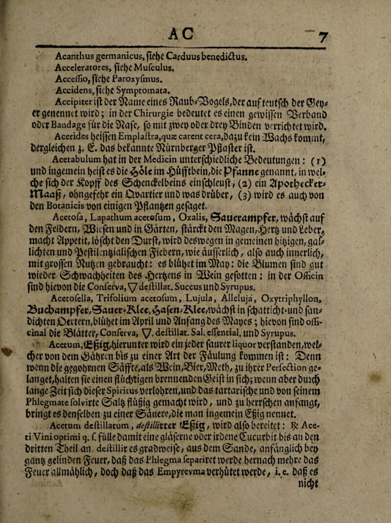 Acanthusgermanicus,jteI)C Carduus benediftus. ' Acceleratores, fu't)C Mufculus. AccclTio, fn'i)C Paroxyfmus. Accidens,fk*t)C Symptomata. Accipiter ift Der 'Jiuiiic eines Dtaub*'78ogels,ber auf teutfcb ber ©ep* CtgenennctroirD; in Der Chirurgie bedeutet es einen getoiffen £3erbanb ober Bandage für Die 9tafc, fo mit jroep ober brepQMnbcn »errietet wirb. Acerides t)eijfen Emplaftra.qua: carent cera,DajU fein 2i3i1el)ö fonwit, Dergleichen j. €. Das befannte Nürnberger ^jiafier ift. Acetabulum I)iit in ber Medicin unterfcbicblicbe föebeufungen: (i) unb ingemein beijt es Die -&6U im e£)üjfcbein,bic Pfamtegenannt, in roel«  ehe fiel) ber Äopff Des ©cbenefclbeinS einfcblcuft, (2) ein 2fpotb«cfer« ttlaaf}, ohngefebr ein D.oartier unb »t>aö Drüber/ (3) tvirb cs auch Pott ben Botanids oou einigen ^flanfjen gefaget. Acetofa, Lapathum acetofum, Oxalis, SrtUeföttipfet, '.vdcl>fr illlf ben gelbem, 2Biefen unb in ©arten, jtäreft ben 9Äagen,$etb unb £eber?. macht Slppetit, lofebt Den Surft, wirb Deswegen in gemeinen hifjigen, gai* liebten unb ^eftilcnbialifcben giebern,wic äufjerlid), a!fo auch innerlich, mitgroffen Sftuljen gebraucht: eö blühet im‘Neu;: Die Blumen f*nD gut »teber Schwachheiten Des ^cr^ens in 2Bein gefotten: in ber Offitin fülb hiebon Die Conferva, \/ deftiilat. Succus unb Syrupus. Acetofella, Trifolium acetofum, Lujula, Alleluja, Oxytriphyllon, 2}ucbrtmpfet,Sauer=Klee,&afen*2Me«,wdcbft in fcbattidhtmnb fan# Dichten £)<rtern,blühet im Slpril unb Anfang beö SDtapcs; bicoon ftnb offi- cinal bie glätter, Conferva, XJ. deftiilat. Sal. elTential. unb Syrupus. Acetum,(£^tg,hierunter wirb ein feber fauter liquor per jtanben,wek ^ «her pon Dem ©äbren bis ju einer 3lrt ber gdulung fommen ift: Senn wenn bie gegobrnen ©äffte,als 9SScin,58ier,5)?efh, }u ihrer Perfektion ge» langet,halten fie einen flüchtigen brennenbcn©eijt in fich; wenn aber Dun# lange gettficb biefer Spiritus perlohren,unb bas tartarijebe unb Pon feinem Phiegmatefoivirte@a!bflü§ig gemalt wirb, unb juberrfeben an fangt, bringt cs benfelben ju einer ©duere,Die man ingemein Sgig nennet. Acetum deftillatum, äeftiUittix *£§tg, wirb alfobereitet: Be Ace- ti Vini optimi q. f. fülle Damit eine gläjerne ooer irbene (Sucurbit bis an ben Dritten ^beil an deftillircs grab weife, ausbem©anbe, anfänglich bct> ganb gelinben geuer, Dag Das Phlegma fepariret werbe bernacb mebre Das geuer allmählich, boeb Dag bas Empyrevma perhütet werbe, i.e. Dag es nicht
