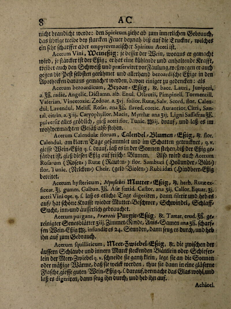 & nidjt branbid)t werbe: Den Spmcum jiege üb jum innerlichen ©cbraud), Das übrige treibe bet) ftarcFen Reiter beyrtat) big auf Die ^aicfne, welche* eil] fct)t fci)ürjfevabcc empyrevmadfeher Spiritus Acedift. Acetum Vini, XSOcwe^tg: je bejfer Der 2ßem, woraus er gemacht Wirb, jc|tärcFen(tDer<2:gig; erbateine Füblenbeunb anhaltenbe Ärafft, treibet auch Den 0d)wei§ unb pr*ferviref üor§-äulung,wegwegen er auch gegen Die jieft felbfien gerügmet unD allerijanb bezoardifdK ggige in Den 2Jpoti>eeFen Daraus gemachet werben, DaDon einiger ju gebenden: ais Acetum bezoardicum, ,23e30acs <£jjig, 1£. bacc. Lauri, Juniperi, a.5ß. radic. Angelic. Di£lamn. alb. Enul, Oftrutii, Pimpinell. Tormentill, Vaierian. Vincetoxic.Zedoar. a.Jvj. tolior.Rutx,Salv. Scord. flor. Calen- dul. Lavendul. Meliff. Rofar. ana^ß, flaved.cordc. Aurantior. Citri, San- tal. citrin. a. jiij. Caryophyllor. Macis, Myrrh* ana 51J. LigniSaflafras^ß. pulverfir alles gröbltd), giegacedflor.Tunic.tßiij. Drauf, unD lageS int wo!)l»ermad)tcn ©cfägalfojleben. Acetum Calendula: florum , tLllmbel ^JSlumcrt-lEfttg, IJt. flor. Calendul. am Flaren ^agc gefatnmlet unb im Debatten getruefnet, q.v. gicjfc l2Briw@:gig q. f. Drauf, lag es in Der tonnen (leben,big Der €§ig ge« färbet ift, gieg Diefen ®gig auf frifd): 2Mumen. 2<lfo wirb auch Acetum Rofarum ( 9iofen>) Rut* ( Sfinutew ) flor. Sambuci (^)i)llunDer#25lÜt#) flor. 1 unic. (kleiden«) Cheir. (gelb Ö3iolen0 Kubiidaei 0£)tnbbeer<€gtg bereitet. Acetum hyftericum, Mynficbri ITTutter.*(Efjtg, ty. herb. Rutasex- flccat. 5j. gumm. Galban. j^ß. A& foedd, Caftor.ana3ij.Callor.Equar.5j. acetiViniopt. q. f. lag es etliche ^age digedren, Dann filtrirunD gebes auf/ gatfchcmcÄraift wieberMutter/Söefchwer, 0chwtnDcl, 0chla|f* ©iid)f, innmtiD äufjerlid) gebrauchet. Acetum purgans, frtvotti PutgtE/lEjjtg, Ifc. Tartar, crud.^ß gc* reinigtet ©enesblätter 3iij. 3ünmet4KmDe, 2JniS>0amen anasß. fcgarfV fen SBeimSgig H5j- infundit es 24.0tunDcn, Dann feug es Durch/ unb heb ibnauf jumöebrauch. Acetum fquilliticum, Jtteet/3«Nebel4£fitg, ge. Die jwifchenbet auffern 0d)laube unb innern Mard ftedenDen iölättlein ober 0d)iefer* lein Der Meerzwiebel q.v.fchneibe fte ganfc Flein, lege fte an Dic0snnett ober mägige SBärme, Dag fte meid werben, tt>ue fie Dann in eine gläferne glafd)e,giejfe guten 'SBei wUgtg q. f. Darauf,»ermäße Das ©laSwol>l,unb lag es digeriten, Dann feug ihn Durch/ unb heb ihn auf. Achiotl.