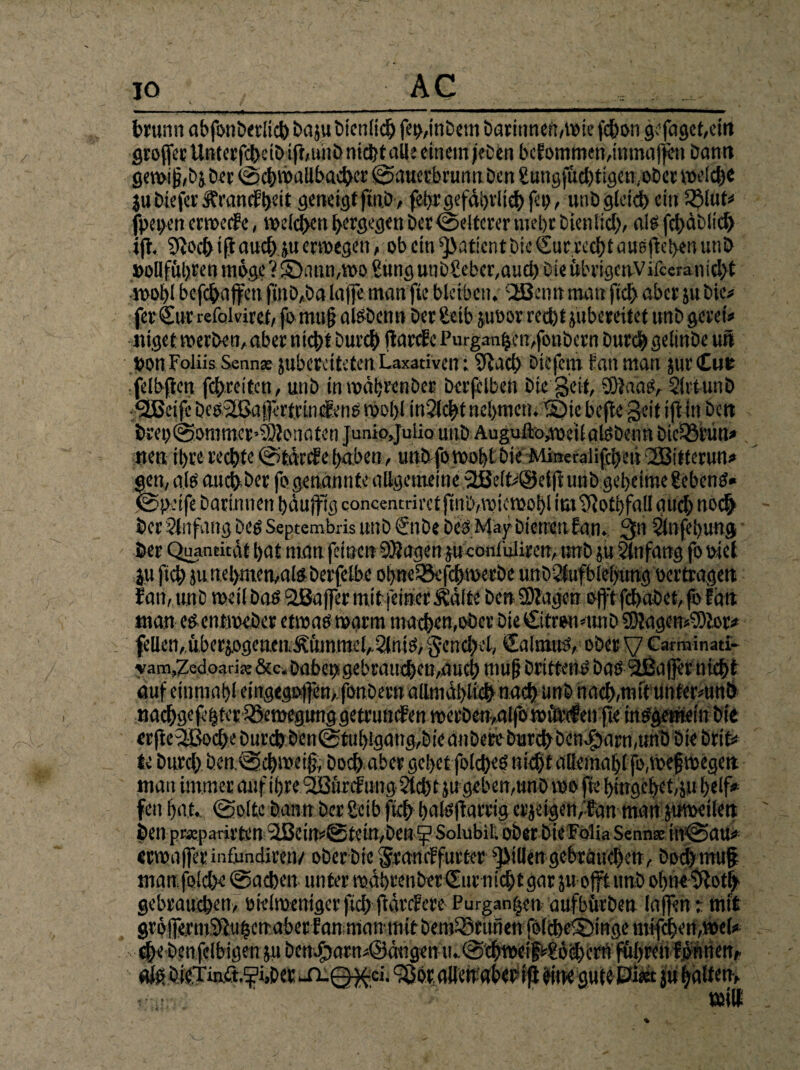 brunn abfonberlich baju Dienlich feipnbem baritincn,iv>ic febon gefaget,ein grofcr UnterfcbciD ip,unb nicht alle einem je Den bcfomtoen,inmafen Dann gewi j? ,bj Der ©cbwallbacbcr ©auerbrunn Den gungfucbtigayoDer welche jubiefer üfrandthdt geneigt finD, feuergefährlich Pb, unD gleich ein 33lük fpepen erwecte, weichen bergegen Der Weiterer uiebr Dienlich, als fehäbiich ijt. 9tc>ch if auch.p erwegeti, ob ein Patient Die €ur recht ansfeben unD »oBföbren möge ? £>ann,wo Sung utiDgeber,aucb Die ubvigenvifceranicl>t wohlbcfcbafctifinö,öalaffemanfiebleiben. QBetmmauftd>aber juDie# fer Sur refokiret, fo mttfj alSDenn Der geib juoor reebt jubereitet unD gerei« tilget werben, aber nicht Durch ftarefe Purganbcmfonbcrn Durch gelinDe un pon Foliis Senn* pberciteten Laxativen i Sfaeh Dicfcnt tan man jurCut fdbpcn fcEjrcitcn, unD inwäbrenber Derfelben Die Seit, Sftaas, 5lrtunD <2ßeife Des2ßa$:rtrin<fens rooljl in?lcbt nehmen. SMe bepe geit ift in Dctt breo@ommer»S)ionaten juniojulio unD Auguftogpeilalsbenn Didörün* tten ihre rechte ©färctehaben, unD fo wohl Die Mineralifcbeit \23itfcrun* gen, als auchbet fo genannte allgemeine 2ße(k@dft unD geheime gebenS» ©pdfe Darinnen häufig concentnret finö,wiewohl icitf otbfall auch noch Der ditfaug Des Septembris unD €nDe Des May Dienen f an. 3n 5lnfel)ung Der Quantität bat man feinen Klagen pconfuliren, unD ju Anfang fo oiet ju fich junebmen,afeDerfelbe obnei&fcbweebe unD^lufblebung oertragett fan, unD »eil Das aßafer mit feinerÄ’älte Den üJlagen oft fdbabet, j© tan man esentweber etwas warm machender Die CitroMtnD ÜKagemciDtor* feilen, überzogenen .ÄümmelA5lntS, Fenchel, €almus, ober V Carminati- vam,7edoari?; &c. Daher» gebrauchen,auch mufj Drittens bas 2ßa|]er nicht auf einmabl eingegoftbn,fonDerna(lmäbli^ nach unD nach,mit unfermnö nachgefebter iSewegunggetrumfen werben,alfow Wenfie inSgetneinDie <rf eSBocf e Durch Den©tubigang,Die anbere Durchben$arn,unD Die brik te Durch Den.©chweijj, Doch aber gehet folcheS nicht allemabl fo,weswegen man immer auf ihre QSfircfung 2lcbt}ugeben,unD wo fie hingebet, p belf» fett bat. ©ölte Dann Der geib fich bulsf arrig er jeigen/fan man pwcilett Den präcparirten Qßeim©tetn,Den^Solubil. ober Die Folia Senn* in©au< erwaferinfundiren/ ober Die <£tamffurter fiillengebraucbcn, Doch mu§ man jblche ©acben unter wäbrenber £ur nichtgar p oft unb ohne $loth gebrauchen, oieiweniger fch f äref cre Purgan|en aufbürben lafen i mit groferm'ifttihcn aber fan mantnit Dein^ruiien folcbelSfngc mifchen,wck d>’ benfelbigen p DcnJbarmöäugcn u.©chwci>gö<hcrn führen formen, afg b(C.Tm.ö.p,ber ^n-Q^ci. QJot, alTenabet ip öine gntt Pi« p hälfen.