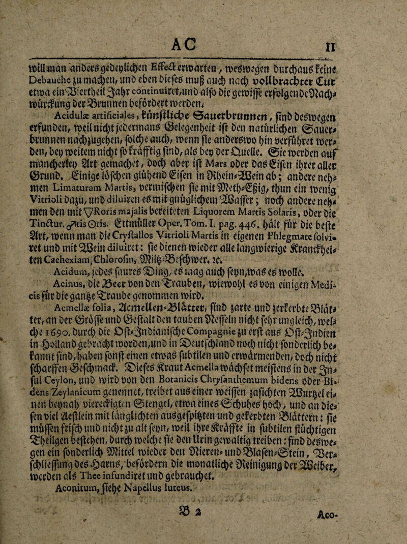 wtHman anbecs gebeifitehcn EfFe£l erwarten, weswegen burchauS feine Debauche ju machen, unb eben bie fes mujj auch nach »©Ubradbtet Cut etwa einQJiertheil ^ahr cominuirttmtib alfo bic gewtffe erfolgctibc$ftach* würcf ung bet Brunnen beforbert werben. Acidul* artificiales, timftlicfee Sauerbrunnen, finb besiegen orfunben, weiinichtjcbermatis ©elegenhcit ift Sen natürlichen ©auer* brunnen nachjugehen, folche auch, wenn fic anberswo bin üecfubcct wer* Sen, bei? weitem nicht fo fratftig finb, ais bey üerö.uelie. © ic werben auf mancherlei) 2lrf gemacht,boch aber ijt Mars ober basßifen ihrer aller ©runb. Einige l6fd)en giühenb gifen in 0tl)ein»3Bein ab; anbere net)* wen Limaturam Martis, oermifchen fic mit 9D?ctl)^©gtct/ tt)un ein wenig Vitrioii Daju, unb diluiren es mit gnüglichem 2!Sa[fcr; noch anbere neh* Wen Sen mit VRorismajalisbereiteten Liquorem Martis Solaris, ober biä Tin&ur.g?!dsQris. ßttmilliet Oper.Tom. I. pag.446, hält für Sie befte Slrt, wenn man bteCryilallos Vitrioii Martis in eigenen Plilegmatefolvi» ret unb mtfäßein diluiret: fie bienen wieber alle langwierige Ärandhei« teil Cachexiam,Chlorofin, 9)?tlh!35i‘fd)Wer. IC» Acidum, febeS faureS ©tag,, es mag auch fei) tt,was eg wolle» Acinus, bie 25eer oon ben Trauben, wiewohl eSoon einigen Medl» cis für bie gan|e Traube genommen wirb. Acmeilse folia, 2fcmclleit*<3lättcr, finb jorte unbjerferbteiBlät» ter, an ber ©röfle unb ©eftalt ben tauben Ueffeln nicht fehr ungleich, mU d)e 1690, Durch bie Djl,.3nbiantfche Compagnie ju erft aus Öfl^tibteit in fpotlanb gebracht worben,un b in ©eutfehianbnoch nicht fonbcrlicf; be* fannt finb, haben fonft einen etwas fubtilen unb erwärmenben, hoch nicht fcharffen ©efehmaef. ©iefeS Äraut Acmella wdchfet meijeens in ber Qm ful Ceylon, unb Wirb 0011 ben Botanicis Chyfanthemum bidens Ober Bi»1 dens Zeylanicum genenncf, tretbet aus einer weijfen jaftchfen SfBurijel ei, nen beinah oiereif igfen ©tengel, etwa eines ©chuhes hoch, unb an bie*’ fen oiel ilejiletn mit länglichten auSgefpthten unb geerbten SSlättern t fie muffen feifeb unb nicht ju alt fepn, weil ihre Kräfte in fubtilen flüchtigen ^TheÜgcn bejieben, burch welche fie ben Urin gewaltig treiben: finb beswe* gen ein fonberlich Mittel wieber ben gieren» unb 58lafen,©tetn, ^er, fchlieffung bes $arns,bef6rbern bie monatliche üieinigung bet äßeiber, werben als Thee infundiret unb gebrauchet. Acoiütum, jtehe Napellus luteus. % % r Aco-