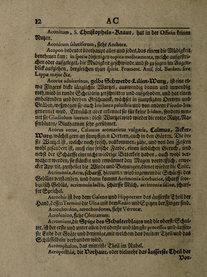 Aconitum, s. Chciffopheb'Ktaut, hatitt bet Officin feinen tlfuhen. Aconitum ialutiferum, ftef)e Anthora. Acopon bebeutet überhaupt aließ unD jebeß,baß einem bie SOIübigfcif benehmen f an ■ in fpecie Dif jenigen topica medicamenta, welche aufgeflri# <f>m obet aufgeleget, bie$D?übigfeitgef<$winbe,unb fo ju fagen im Slugen# Hilf ail?jic!)0ri, Dergleichen ti)Ull fpirit. Frument. Ani£ foL Bardan. live Lapp* major &c. — Acorus adulterinus, gelbe Schx»etbt’iUlteit>XPtjrg, ifl eine et# i»a gingerß biefe langlicbte 2ßur^d, außtoenbig braun unb inwenbig toth,wirb in runbe @chetblein jerfchnitten unb aufgehoben, unb bat einen anbaltenbcn unb herben ©efehmaef, wachtet in fumpfigfen Dertern unb ©rdben,roc§wegen fie auch Iris lutea paluftrisunboon anbern Pfeudo-Iris genennct wirb. SttmüUer aber crEcnnctfte für feine Iridem, fonbern nen# net fic Gladiolum luteum: biefe 213urhel noirb triebet bie rotbe 9vuht,91a# fenbluten/ißlutbarnen febr gerübmet. Acorus verus, Calamus aromaticus vulgaris, CallflUS, 2f(Jet# XPurg, wach tigern an fumpftgnn £)crtetn,auch in bett gärten. S>ic bc* fle ißur^el tff, welche noch frifcf), ooUfommen, jähe, unb Port ben gafem tt>ol)fgefaubcrt tft, mujj eine frtfd>e Jarbc, einen lieblichen ©mich, unb nebfl ber «©chdrffe eine nicht wichtige iöitterfeit haben, auch wohl »er# wahret werben, fte jidrefet unb ermannet ben Klagen bortrcfflich, erroe» tEct Slppetif, jertheilet bie Ü3inbe unb SStehungen,bienet mteber bie Suite. Acrimonia,Acr*,fcharfjf, hierunter wirb ingemein bie ©chdrffe bett ©eblüts üerjlanben, unb bann fommt Acrimonialcorbutlca, fcharff fcor- bytifch ©eblüt, acrimoniala&is, fchdtjfe SÖlilch, acrimonia faliv«, fchatf» fet ©peicheL Acrochir ifl bet) bem Galeno Unb Hippocrate baß duffer fle ^betl bet 4)anb,bcf|enTermini bie Ulna mit bemRadio unDSpifscn bedinget ftnb. Acrochordon, acrochordones, ftef)e Vcrrucse. Acrolenion, ftel)C Olecranum. Acromium.bie @p»ge t>eo 0cbulterblatt8 unb bie oberftelSchuU ter, ifl ber erfte unb unter allen ber oberfle unb längfle procefFus unb duffer# fte ®nbe ber ©rate unb Derjenige,mit welchem Daß breitere ^tjeilunb Daß ©chlüjfelbetn oerbunben wirb. Acromphalon, baß mittel|le ?:l)etl im 9labef. Acropofthi^, bie Pothauc, obet öielmeht baß äufjerffe Zfytil bet Pot#
