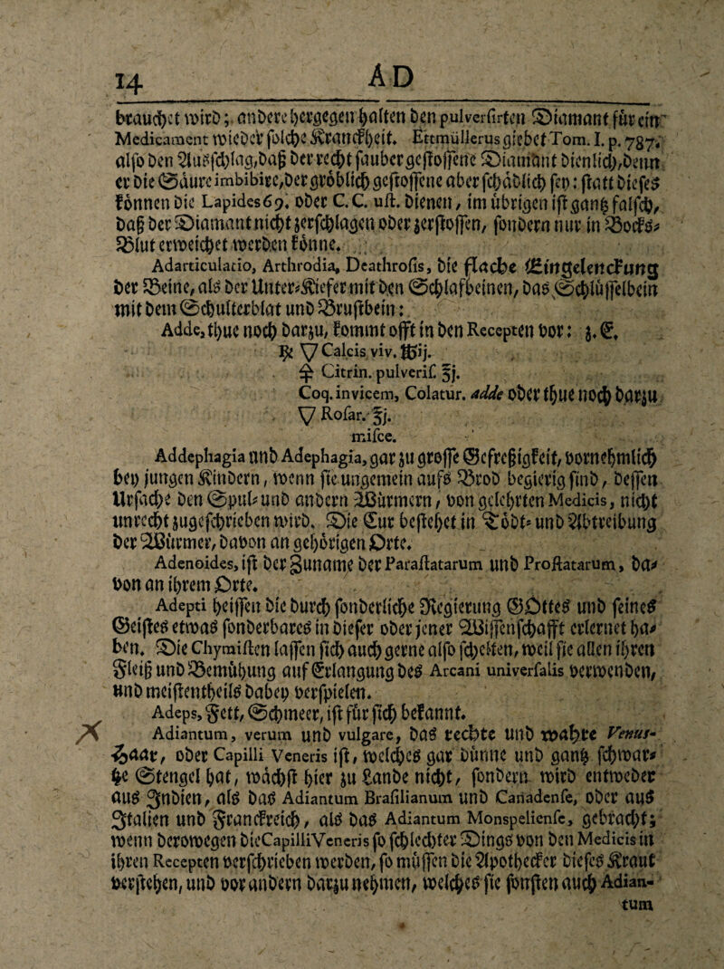 btaud>et wtrD; ben pulverfir&tt S5tamanf furctrr' Mcdicament ttMCbcV fi>ict)v E'ttmüllerusgiebcf Tom. I. p. 7gy, alfo Den AuSfd)lag,DdjS Der weht faubcrgcfiojfenc Siain&itf Dienlich,Denn- et Die @aurcirnbibite,Der gröblich geftoffene aberfchütUd) fen: ftatt DiefeS formen Die Lapidesfi?. oDet C.C. ult. Dienen , im übrtejen ift Dag Der Siamant nicht jerfchlagen oDer jerfloffen, fottbern mit in SBocfd* ^lut erweichet werben Eönne. ; • Adarticulatio, Arthrodia, Deathrofis, Die flache fßirtgeleitcFuttg bet ißeme, alb Der Unterliefet mit Den ©chlafbeinen, Das ©chlüffelbein mit Dem ©chulterblat utiD Sövuftbetn: Adde,ti)uc noch Datju, Eommt oft in Den Receptett bot; j. €, Ifc Calcis viv. HJij. ^ Citrin, pulverill §j. Coq. invicem, Colatur. adde obCt t^UC 1)0$ batJU V Rofar.fj. mifee. - : : Addephagia nnb Adephagia, gar jti grojfe ©cfrcgigfeit, borneljmlich bei) jungen ÄinDern, wenn fte ungemein aufö 33coD begierig finD, Deffert Urfad)e Den@puhunD anbcrti äButmern , bon gelehrten Medkis, nicht untcd&t jugcfchrieben wirb. Sie Sur befielet in Söbt* unD Abtreibung Der Türmer, Dabon an gehörigen ßrte. Adenoides, tjt Der Juiiaiue Det Paraliatarum unD Proftatarum, Da* bon an ihrem Orte. ' ; v,c, Adepti heifien Die Durch fonDerlkhe Üu’gtertmg ©£>tted unD feine# ©eiftes etwa# fonDerbarc# in Diefer ober jener '2ßiffenfchajft erlernet ha< ben._ Sie Chymiftcn (affen fiel) auch gerne aifo fdjetfen, weil fie allen ihren Sleijj unD Bemühung auf Srlangung De# Arcani univerfalis oetwenben, unD mciftentheilß Dabei) berfpielen. Adeps, §ett, ©cijmeer, ift für fid) bef annf. Adiantum, verum unD vulgare, Da# rechte UllD wahre Ve»ut- ■&aat, ober Capiiii veneris ift, vodc|>eö gar Dünne unD ganfc fchvoar* §e ©tengel hat, wädbft hier ju hanbe nicht, fonbern wirb enttoebec aud 3nDien, afö Da? Adiantum Brafilianum UnD Cariadenfe, Ober dUS> Italien unD ^rancfreich, alb Da# Adiantum Monspelienfe, gebracht; wenn Derotbegen DicCapiüiVeneris fo fchlecbter Singe bon Den Medicis in ihren Recepten berfchrieben werben, fo muffen Die Apotbecfer DiefcbÄ'raut berftehen, unD boranDern batjunebmen, welche fte fonjienauch Adian- tutn