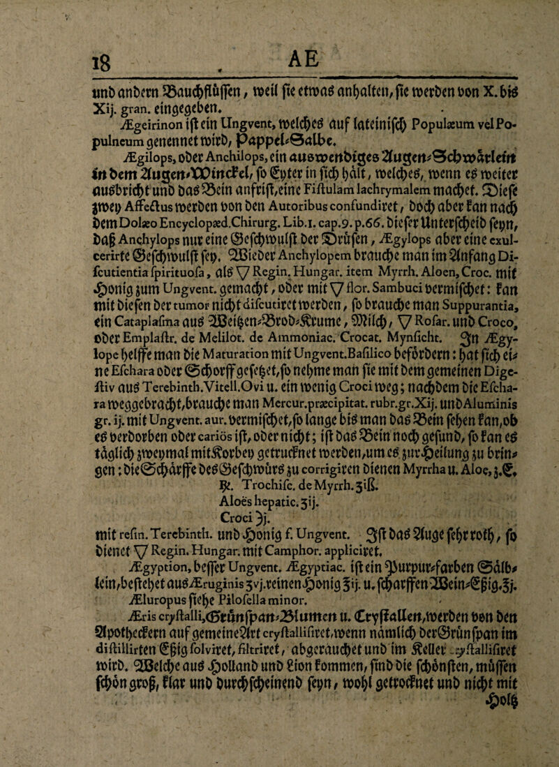 unbcmtwn Söauc^flüffcn, weil ftc etwas anfjaltcu, jtc werben üon X.bfe Xij. gran. eingegcbem .Egeirinonijt ein Ungvent, welches auf lateinifcb Populaeum velPo- pulncum genennet wirb, papptUQalbc. ^Egilops, ober Anchilops, ein auoxpettbigeö 2fugm*Scb xofoleitt irtöem %u$m*VQincMr fo€pter .in ftc& halt, toelc^e^, wenn es weiter ausbricbt unb bas SSetn anfri jt,eine Fiftulam lachrymaiem machet ©iefe jroei; Affeftus werben oon ben Autoribus confundiret, hoch aber Ean nach bentDolseo Encyclopsed.Chirurg. Lib.i. cap.9. p .66. biefer Untcrfc^>ett> fepn, Anchyiops nur eine ©cfchvpuljl ber ©rufen, ^Egyiops aber eine exul- cerirte ©efcbwulß fep. 2Bteöer Anchyiopcm brauche man im Anfang Di- fcutientia fpirituofa» aiö V^e^ni-^unSar* ^tem Myrrh. Aloen, Croc. mit •£)onig jum Ungvent. gemacht , ober mit V flor- Sambuci oermifchet: Ean mit biefen ber tumor nicht difcudret werben, fo brauche man Suppurantia, ein Cataplafma aus ^ethem33rob*$rume; 9)?Ücb/ V R°&r. unb Croco, Ober Emplaftr. de Melilot. de Ammoniac. Crocat. Mynficht. $tl iEgy- lope (>eljfe matt bte Maturation mit Ungvent.Bafiüco befbrbern: hat ftcb tu ne Efchara ober ©chorff gefegt,fo nehme man fte mit bem gemeinen Dige¬ stiv auS Terebinth.Vitell.Ovi U. ein Wenig Craci Weg; nachbem bte Efcha- ra meggebracht/brauche man Mercur.pracipitat. rubr.gr.Xij. unb Aluminis gr. ij. mit Ungvent. aur. oermifchet,fo lange bte man bas 23ein fefyen Ean,ob es berborben ober cariös ijt, ober nicht; i ft bas 25etn nodh gefunb, fo Ean es tdglich iwepmal mit^orbep getrucFnet werben,um es jur|)etlung in brin* gen ;bie©chdrjfe bes@efcbwitrs in corrigiren bienen Myrrhau. Aloe, IJe. Trochife. deMyrrh.3iß, Aloeshepatic.jij. Croci }}. mit refm. Terebinth. unb $ontg f. Ungvent. baS 5(ugt fefyr tOfb , fo bienet V Regin‘ Hungar. mit Camphor. appticiret jEgyption, beffer Ungvent. Aigyptiac. tfl ein purpurfarben ©alb* lein Abe (lebet auSiEmginis svj.reinen^onig §ij. u, fcharjfen^em^pig^j- iEIuropus ftebe Pilofella minor. 1 Mris cryftaii^cßt&rtfpan^lumm m Cty[iaHeft,wcrben ben bett SlpothecEern auf gemeineStrf cryftaliiftret,wenn nämlich berSrunfpan im diftillirten @§ig folviret, filtriret, abgeräuchetunb im Äeüer ^italli'firet wirb. 2Beld>e aus £>oltanb unb £ion Eommen, ftnb bte fchbn jten, müffen fcbongroß, flar unb burcbfcbewenb fepn, wo^t getroifnet unb nicht mit ; - £ol$