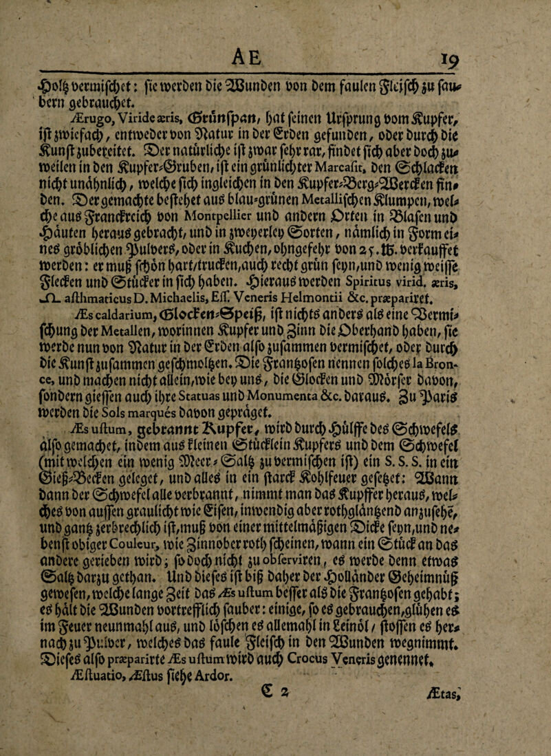 }9 «fpolhoermifcßet: fic werben DieSBunben bon Dem faulen Steift}» fau# 1 Dem gebrauchet. JErugo, Vitide sris, (Stünfpart, [)at feinen Urfprung bom Tupfer, ijfjwiefach, entweDcrboniRatur in Der Sehen gefunben, ober Durch Die Äunft jubereitet. ©er natürliche i jt jwar fefjv rar, ftnbet fid) aber Doch ju# t»etlen in Den &upfer*©rüben, ifi ein grünlichter Marcafit, Den ©chlacfett nicht unähnlich, welche fich ingleichen in Den Äupfer^crg^ercfen pn» Den. ©ergemalte beffehef aus blamgrünen Metallifchen klumpen, wel* cfK aus Srancfrcich bon Montpellier unb anbern £>rteu in Olafenunö Rauten heraus gebraut/ unb in jweperlep ©orten, nämlich in Sorm ei* neS gröblichen *pulberS, ober in buchen, ohngefehr bon2f.ß>.berfauffet werben: er muß fchön hart/truefen,auch recht grün fepmunb wenig weiffe Slecfen unb ©tücfer in fich haben, hieraus werben Spiritus virid. «ris, JL afthmaticus D. Michaelis, Eil] Veneris Helmontii Scc.prsepariret. iEsealdarium, <Blocfeii>0peiff i|t nichts anbers als eine Sktrnt* fchung Der Metallen, worinnen Tupfer unb ginn Die öberhanb haben, ft'c werbe nun bon Sftatur in Der Srben alfo jufammen bermifchef, ober Durch Die^un(lju|ammengetomo4en.i5)ie granhofen nennen folcheSlaBron* ce, unb machen nicht allein,wie bep uns, Die (Slocfen unb ÜJlörjcr babon, fönbern gieffen auch ihre Statuas unb Monumenta &c. Daraus, gu 'Paris werben Die Sols marques babon gepräget. iEsuftum, gebrannt Kupfer, wirb Durch .fbülffe Des ©chwefelS älfogemachet, inbemaus ficineu ©tüdflein Tupfers unb Dem ©cbwefel (mitwelchen ein wenig 5)?eer*©alh jubermifchen ifl) ein s.s.s. mein ©iepöecfcn geieget, unb alles in ein ftarcf Äohlfeuer gefefcet: 2ßann bann Der ©dhwefel alle berbrannt, nimmt man bas Äupffer heraus, wel* ches bon außen graultet wie Sifen, inwenbig aber rothglän^enb an jufehe, unbganh Zerbrechlich ifi,muß bon einer mittelmäßigen ©tefe fepn,unb ne# benj!obiger Couleur, wie ginnoberrothfcheinen,wann ein©tüifan bas anbere gerieben wirb ; foDoch nicht juobferviren, es werbe Denn etwas ©alh barju gethan. Unbbiefesijt biß Daher Der #ollänber ©eheimnüfj gewefen, welche lange geit bas /& uftum beffer als Die Sranhofen gehabt; es hält Die 'jlBunben bortrefflich früher: einige, fo es gebrauchen,glühen es im Seuer neunmahl aus, unb löfchen es allemahl in Seinöl / jioffen es her# nachju^uiocr, welches bas faule Slctfch in ben^ßunben wegnimmt, ©iefes alfo pr«parirte jes uftum wirb auch Crocus Veneris geneunet, ^Eftuatio, ^ftus fteße Ardor. € % tftas,