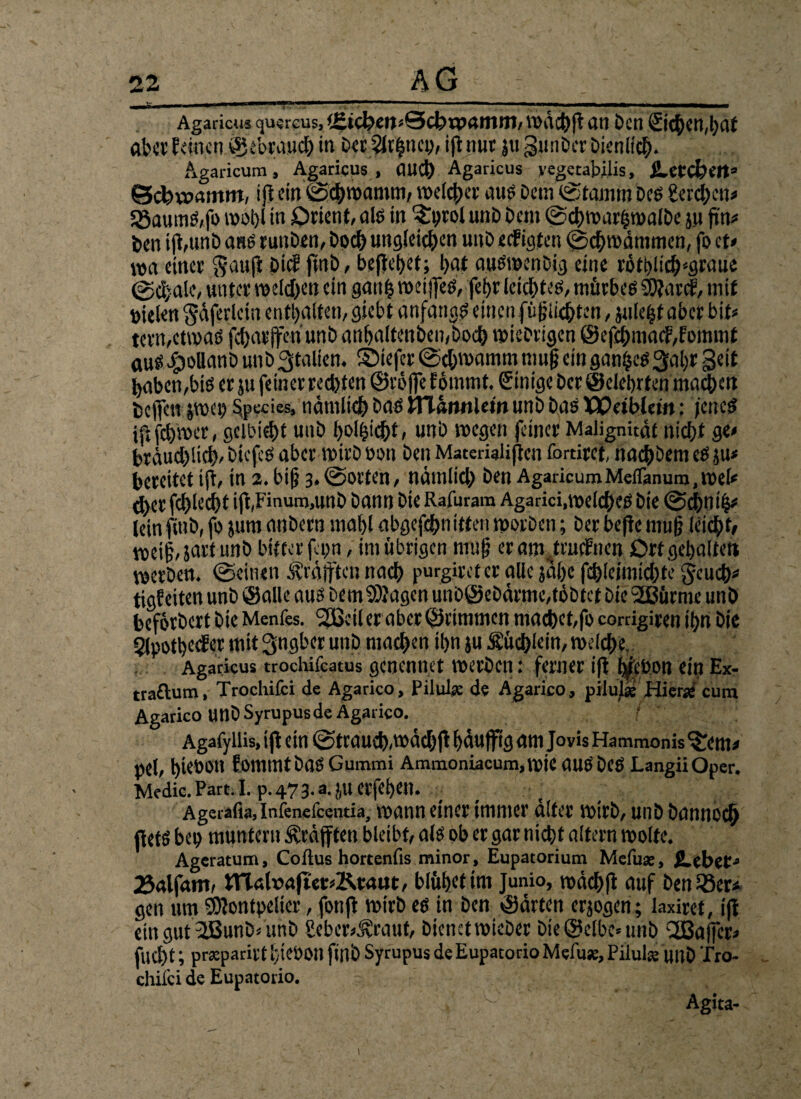 Agaricus quircus, (£tcl?eij*0ct>rpamni, \i>dct)ft an Den (Ziehen,hat ab« feinen © ebrauch in Der?Jt|nem ifi nur ju guiiDer Dienlich. Agaricum, Agaricus , auch Agaricus yegetabilis, jLetC&Ctt* Schwamm, ijt ein Schwamm/ welcher au? Dem ©tamm De? gerchen* 55aumS,fo wohl in Orient, als in ^hjrol unD Dem ©d)mar§walDe yi fin# Den i jt,unb ans tunDen, Docf) ungleichen unD eefiaten ©chwdmmen, fo cf* wa einer Sauft Die? ftnD, begehet; bat auSwenDig eine rötblichsgraue @cl;ale, unter meinen ein gatth weiffes, jef>r leichtes, mürbes 9J?arcf, mit sielen gdferlcin enthalten, siebt anfangs einen füglichten, juleijt aber bit* tern,etwas fcharffen unD anhaltenbemboch wichtigen ©efchma<f,fommt aus #ollanD unD Italien, ©iefer ©chwamrn mug ein ganzes 34c geit haben,bis er ju feiner rechten @rö|fe fötnmt. Einige Der ©eiehrten machen helfen jwei) Spccies, nämlich bas tTTannlem unD Das Weiblem: jenes ijtfchwer, gcibicht unD holhicht, unD wegen feiner Malignität nicht 9«' brduchlich'DicfcS aber wirDbon Den Matemlißen fortitet, nachbemeS ju* bereitet ifi, in 2. big 3,©orten, ndmlich ben AgaricumMeiTanura.wel* ^jer fc!)led)t i|i,Finum,unb bann bie Rafuram Agarici,welches Die ©chnib* (ein finD, fo jurn anDern mahl abgefchnitten worben; ber beflc mug leicht/ voeig, javf unb bitter fepn, im übrigen mug er am .truefnen Ort gehalten werben, ©einen Ärdjftcn nach purgiret er alle jalx fchieimichte geuch* tigfeiten unb ©alle aus DemSUagen unD©cDdrmc,tobtet Die 2ßürmc unD beförDert Die Menfes. 2Beil er aber ©rimmen madhct,fo corrigiren ihn Die Slpothecfer mit ^ngber unD machen ihn ju Mehlem, weiche, Agaricus trochifcatus genennet werDen: ferner i|t fyebon ein Ex- traftum, Trochilci de Agarico, Pilulae de Agarico, pilufäs Hierae’ cum Agarico unDSyrupus de Agarico. Agafyllis, ift ein ©trauch.wdchfl häuffig am Jovis Hammonis^cnt/ pel, hieoon fommt Das Gummi Ammoniacum,wie aus Des LangiiOper. Medic. Part. I. p. 47 3. a. JU erfehen. - Agerafia, Inienefcenda, wann einer immer alter wirb, unDDannoch jfefS bet) muntern Kräften bleibt, als ob er gar nicht altern wolte. Ageratum, Coftus hortenfis minor, Eupatorium Mefuae, JLebct» 25«lfam, tnahm|ur»Kt:aut, blühet tm Junio, wdchft auf Den 18er* gen um Sftontpelier, fonß wirb es in Den ©arten erjogen; laxiret, ifi ein gut 2ßunD, unD £ebcr*Maut, Dienet wieDer Dieselbe» unD CfBajfer* fucl)t; prsparirt hiebon ftnD Syrupus de Eupatorio Mefuae, Pilulse unD Tro¬ chilci de Eupatorio. , • Agita- I