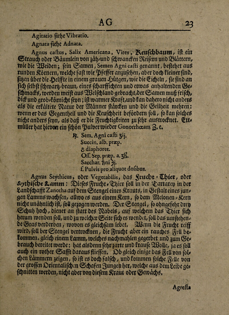Agitatio ftefjeVibratio. Agnata jtd)C Adnata. Agnus caftus, Salix Americana, Vitex, Kcttfcl)brtUltt, ffl Cttt ©traud) ober iöäumlein bon jähnmb fdjwancfen fKctfern utib flauem, Wie bie SBeiben; fein ©amen, Semen Agni cafti genannt, befielet aus runben Körnern, welche fap wie Pfeffer anjufeben, aber bod) f (einer ftnb, fi|en Über bie Reifte in einem grauen gingen, wie bie Sicheln, pepnb an fich felbpfchwar^braun, eines fcbarfichten unb etwas anbaltenben ©e* fchmaef s, werben meip aus l2Belfd)lanb gebracht,ber ©amen mu§ frifch, bidf unb grob*förnicht feun; ip warmer Ätaft,uuö f an bat>eronid>t anbers als bie erfäitete Statur ber Männer pärefen unb bie ©eilbeit rnebren: wenn er bas ©egentbeil unb bie ^eufebbeif beforbern foU, fofanfolcbes nicht anbers fe^n, alsbag er bie geuchtigfeiten ju fef>r austroefnet. Stt« müllerhatbiebon ein fchön *JJufoerwieber Gonorrhceam g, e. ty. Sem. Agni cafti 3ij. Succin. alb. prap. <$ diaphoret. Off. Sep. prsep. a. 5K. Sacchar. J^ni 3j- f. Pulvis pro.aliquot dofibus. Agnus Scythicus, ober Vegetabilis, baS glicht5 ZfykV, ober ■Stytfnfdpe lamm: ©iefesgrucht<§:bier foU tn ber ^artarci) in ber tanbphap't Zanotha auf bem ©tengel eines Ärauts, in ©efialt eines jutr» gcnflammswathfen, allwoes aus einem ^ern, fobem SÖJclonen * St-ertt nicht unähnlich ip, foB gejogen werben, ©er ©tengel, fo obngefebr Drei) (Schub hoch, bienet an patt bes Jabels, auf weichem bas ^ftper ftch herum wenben foll, unb ju Welcher ©eite fiel; es wenbet, foU bas umpeben* be ©ras öerberben, wooon es gleicbfam lebet. 3Bcnn bie gcud)t reif wirb, foll ber ©tengel öertroef nen, bie Frucht aber ein rauches gell be» fommen, gleich einem Sarnm, welches nachntablen gegerbet unb jum©e» brauch bereitet werbe: bat alsbennfebrjarte unb f raufe 9ffiolle, ja es foll auch ein rotber ©afft barauspiefen. Ob gleich einige bas gell öon fob- eben hämmern jeigen, fo tfl es hoch fnlfch, unb fommen folcfe gelle oon ber groffen Orientaliphcn ©chafen 3ungen ber, welche aus bem Selbe ge? phnitten werben, nicht aber öon biefem Äraut ober ©ewächs, Agreft*
