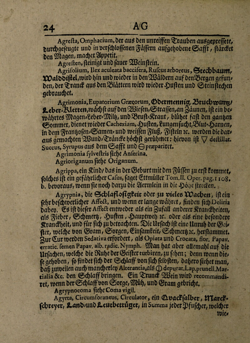 Agrefta, Omphacium, ber OUS £>en Unreiffen Trauben auSgepreffete, t)urd>acfeuc}tc unb in berfchloffenen Säffern aufgehobene ©afft, jiärcJet ben SKagen, machet Appetit. Agreften, peinigt unb fauerSBeinpein. Agrifolium, Ilex aculeata baccifera, Rufcus arboreus, ©techbrtUttt, t)tn unb wieber in Den<233atbern auf bcn33ergen gefun« ben, ber ^ran$ aus ben Jölättern wirb wieber fpupen unb ©tcmjtecfKn gebrauchet. Agrimonia, Eupatorium Grsecorum, (Dbetttteftttig, 23rud?rp0tft/ £.ebet=Älettert,wächp auf ben <2Biefen,©troffen,an gäuncn,iflem bc« wahrtes ^agen«£eber»SMh, unb 25rup«5?raut, blühet fap ben ganzen ©ommer, bienet wieber Cachexiam, duften, 8ungenfucht,35lut».£)arnett, in bem Sranhofen«@amew unb weiffen Slufj, Sipeln re. werben bie bar« aus gemachten ®unb«^ränc?eh6chPgerül)tflct: hiebon ifi V deftillat. Succus, Syrupus OUS bem ©afft Unb © prasparivef. Agrimonia fylveftris flC^C Anferina, Agrioriganum pel>e Origanum. Agrippa,ein &inb/ bas in ber ©eburt mit ben Süffen ju erp fomrnet, foldhes ip ein gefährlicher Cafus, faget Stfmülter Tom.n. Oper. pag. 1108, b. beboraus, wenn fte noch barju bie Siermlein in bie fpooe pretfen. Agrypnia, bie Scblafloftgteic ober 311 »telcs Wachen, ipein fehrbefchwerlicher Affeft, unb wenn er lange wahret, pnben fichDeliria habet). Ss ift biefer Affefl enttpeber alseingufall anberer^rancfheifen, als lieber, ©chmerfs, puffen, #aupfweh tc. ober als eine befonbcre Srancf heit, unb für ftdh }u betrachten. SDie Urfach ift eine Unruh ber ©ei« fter, welche bon ©ram, ©orgen, ©infamfeif, ©chmerh jc. herftammet. §ur Sur werben Sedativa erforbert, alSOpiataunb Croeata, Hör. fapav. erratic. fernen Papav. alb. rpdic. Nymph. ÜWOn hat aber allemahl auf bie Urfachen, welche bie 9\uhe ber ©eifler turbiren, ju fchen; benn wenn bie« fe gehoben, fo pnbet ftch ber ©chlaff bon ftch fefbpen, bahero freuet man, bah juwetlen auch mancherlei) Alterantia,als ® depurat.Lap.prunell.Mar* dalia &c. ben ©chlaff bringen. Sin ^runct 2Bein wirb recommandi- ret, wenn ber ©chlaffbon ©orge,9)tüh, unb ©ram gebricht. Agrypnocoma flehe Comavigil. Agyrta, Circumforanevis, Circulator, ein falber, ITCatcF» fcbreyer, JLanbmnb £.eutbetttjcjer, in Summa jcber3>fufcher, welcher