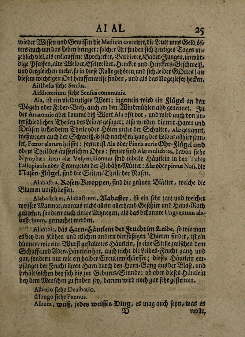 AI AL \ j m 25 Wiebet SBiffCtl urtb ©CVOiffctl bis Medicin exercif(t,Ök ßeUte Utn$ @e(b,ßf# terö au* um baö Ceben bringet: foI*er 2lit (i'nben ft* gütige« ^ages un» 5ci)li* oiefalö entlaufene 2JpotbecE er, Barbierer,£5aber*3ungen,unwür< bige Pfaffen,alte 2Beiber,€feltreiber,Sender unb £cnder&©ef*met|j, unb berglei*en mebr,fo in biefe OtoUe geboren,unb ft*,letber @£>tte$! ait biefem wi*tigen £>rt bauffenweife ftnben ,unbalö bas Ungejtefet beden, Aifthefis ftebe Senfus. Aißheterium ftel)C Scnfus communis. . - Ala, ift ein öielbeutiges SSBort: tngemetn tturb ein Ringel an bett Vögeln ober 5eber*<3Meb, au* an ben QJBinbmut)len aifo genennet. 3« ber Anatomie aber f ommt biß 2Bort Ala offt por, unb wirb au* ton un* terf*iebli*en feilen bes gelbes gefaget;aifo werben bte mit Jparat unb prüfen befleibeten ^beile ober flöten unter ber @*ultec, Ak genannt, Weswegen au* ber ©*weijj,fo fl* na*Srbi'bung bes geibes aü'bierfam* iet, Feetor alarum btiffct: ferner ift Ala Ober Pinna auris 0f)t=^'lüc$el ntt& obere ^beilbes du)ferli*en £>brs: fernerfinb Akmulkbres, baoon ftebe Nymph*: item alse Vefpertilionum fillb fubtile <£)äu ticin in ben Tubis Fallopianis ober trompeten ber ©ebäbr>-9)iütter: Alae oberpinnaeNafi, bie finb bie (Seitenteile ber fllafen. Alabartra, 3^ofe«#Krtoppett, jtnb bie grünen SMdtter, tocl*e bte SBlumen unif*liefTen. Alabaftrites, Alabaftrum, 21labafiet, ift ein febr javt unb wet*ec weitjer SÄarmor,woraus ni*t allein allerbanb ©ef*irr unb -gMus^atf) gejbrebet, fonbern au* einige Slrtjnepcn, als baS bekannte Ungventum ala- balfrinum, gema*etrocrben. ~ Alantois,baö^am»^autletrt&er5ru<*timfiretbe, fo tote matt eöbepben Äitben unbetli*enanbernoierfüf?igen ^bieren flnbet, ifieirt bünnes/ voie eine 9£Burft geflaltetes ^dutletn, fo eine ©teile jwif*en bem ©*ajf^anb21ber^dutieinbat, au*ni*t bie geibes»5ru*t ganfj unb gar,fonbernnurwieetnbalber©rculumf*lteffet; biefeö $äutlein cm* pfänget ber §ru*t ihren $arn bur* ben 4)arn*©ang aus ber iSlafe, unb bebältfol*cnbepfl*btSiur ©eburts*@tunbe: ob aber bicfes.£)äufletti bep bem 95ftenf*en ju ftnben fep, barumwtrb no* gar febr geftritten. Albatio ftebe Dealbatio. (flbugo ftebe Pannus. Album, vpetf/ jebre weiffes tDittg, es mag au* fepn, was es S) v wolle,