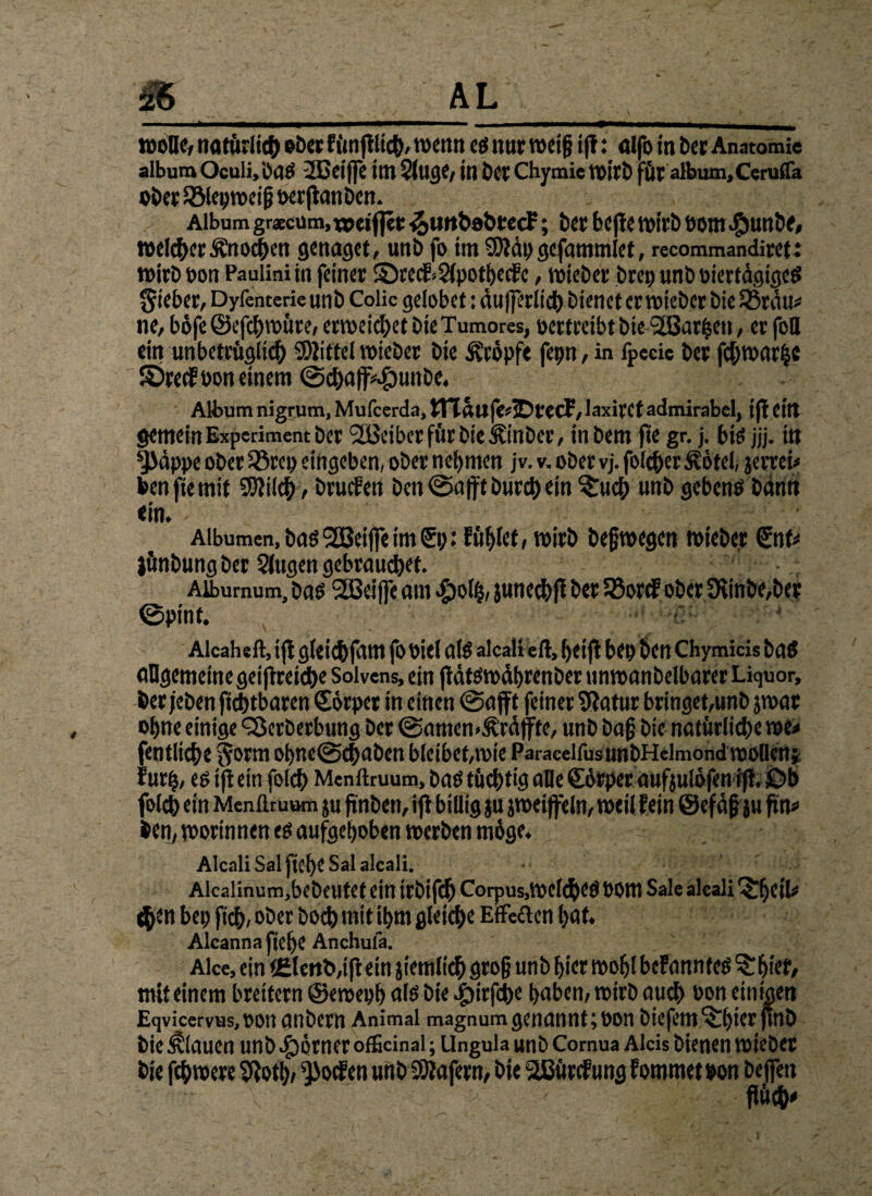 wolle, natürlich ober funftlict), wenn eg nur weiß ift: alfo in t>er Anatomie album Oculi.bag 2Gci|]c int 5(tICJC/ in Der Chymie Wirb für album.Ceruffa ober Sölepweifj oerftanben. Album graecum, tpeifjet ^utt&obtecf; ber bejie wirb oom $unbe, welker Änochen genüget, unb fo im SDtdp gefammlet, recommandiret: wirb Don Paulini in feiner ©recf sSfpothecfc, wieber brep unb oiertdgigeg lieber, Dyfenterie unb Colic gelobet: dufferiid) bienet er wieber bie 53mu* ne, böfe@efchwüre, erweichet bieTumores, oertreibt bie SEBattjen, er fbQ ein un bezüglich SDIittel wieber bie kröpfe fepn, in fpeeie ber fcf;war|e ©recfoon einem ©chafMlunbe. Album nigrum, Mufcerda, ttTauf&tDtCCf, laxiret admirabel, tfl ettt gemein Experiment ber SBeiberfürbte Jftnber, inbem fte gr. j. big jjj. in ^dppe ober 33rep eingeben, ober nehmen jv. v. ober vj. folc&er £6tel, jerrei* bcn fie mit SJtilch, brüten bcn ©afft burchein ^ucb unb gebcnö bann ein. Aibumen, bag SEBeiffe im 0;: fühlet, wirb befwegen wieber SnU lünbung ber Slugen gebrauchet. Aibumum, bag SEBeiffe am #olh, junechfi ber 33orcf ober Diinbe,ber @pint. f. Alcahelt, ift gletchfam fo Oiel alg alcali eil, heijl bet) bei! Chymicis bag allgemeine geistreiche Soivens, ein flatöwdhrenber unwanbelbarer Liquor, ber jeben fichtbaren Sörper in einen @afft feiner Sftatur bringet,unb jwar ohne einige <2krberbung ber @amen>£räfte, unb bafj bte natürliche we* fentliche §orm ohne@<haben bleibet,wie ParacelfusunbHelmond wollen; furh, eg ift ein folch Menllruum, bag tüchtig alle Sörper aufjulofen ift. £>b folch ein Menllruum ju fmben, ift billig ju jweiffeln, weil fein ©efäfj ju fitu> ben, wortnnen eg aufgehoben werben m6ge. Alcali Sal flehe Sal alcali. Alcalinum,bebeutet ein irbifch Corpus,Welche# 00m Sale alcali r$Tf)etl^ <|>en bep ftch, ober hoch mit ihm gleiche Effekten hat. Alcannafiehe Anchulä. Alce, ein <£lmb,ift ein jiemlich grofj unb hier wohl befannteg 'S. hier, mit einem breitem ©eweph a!g bte Jpirfche haben, wirb auch bon einigen Eqvicervus.oon anbern Animal magnum genannt ;oon biefem^hierjtnb bie flauen unb Körner ofEcinai; Ungula unb Comua Aids bienen wiebet bje fchwere 9ioth, ^>ocfen unb SOlafern, bie SEBürcfung fommetbon beffen fiüch'