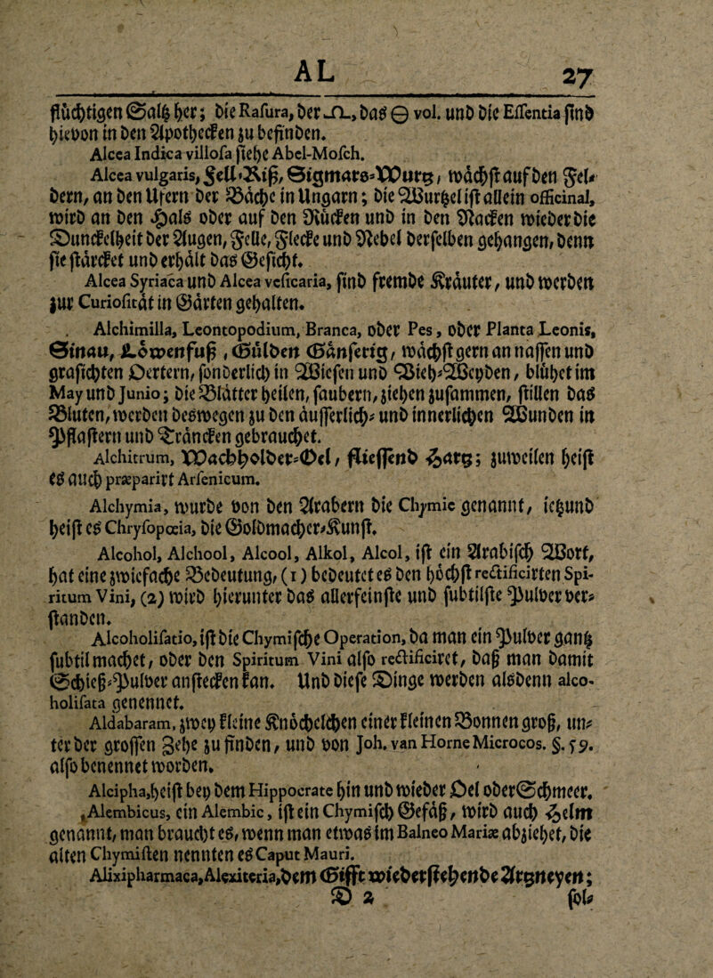flüchtigen her; bie Rafura, Der jtl, bas© vol. unböie EfTentia flnö hieöon in ben 2lpothe<fen}ubeflnben. Alcea Indica villofa flehe Abel-Molch. Alcea vulgaris, »dchflaufben gel< betn, <m ben Ufern ber üßdehe in Ungarn; bie 5U3urf$d ift allein offiänal, wirb an ben ^>alö ober auf ben fKucfen unb in ben Warfen »ieberbie Sumfelheit ber klugen, Jede, gleche unb Giebel berfelben gegangen» benn fle fldrefet unb erhält bas ©eflebf. Alcea Syriaca unb Alcea veficaria, finb fwmbe Äcduter, Unb »CrbCtt jur Curiofitäf in ©arten gehalten. Alchimilla, Leontopodium, Branca, ober Pes, ober Planta Leonis, Stnau, Ä.öa>ertfufl , (ßulben (ßdnfertg, »dchfl gern an naffen unb graflehten Oertern, fonberlicl) in Slßicfcn unb <i8ieb*<2ßcpben, blitzet im Mayunb Junio; Die Blatter teilen, faubern, flehen jufanimen, füllen bas SStuten, »erben bee»egen ju ben dufferliih# unb innerlichen 2ßunben in *)>flaflern unb ^rdncEen gebrauchet. Alchitrum, XX>ac:bh»lber»<D<l, flieflenb <5>arg; ju»cilen hei|t CO auch prseparirf Arlenicum. Aichymia, »urbe öon ben Arabern bie Ctymie genannt, ie|unb lyeifi es Chryfbpaia, bie @olbmachcr*Äunfl, Alcohol, Alchool, Alcool, Aikol, Alcol, ift ein Slrabiflh SSBort, hat eine j»icfac&e 23ebeutung, (1) bebeutet es ben i)6chfl reäificirten Spi- ritum Vini, (2) »irb hierunter bas allerfeinfle unb fubtilfle ^uloeroer» flanben. Alcoholifatio, ift bie Chymifche Operation, ba man ein ^ulber ganfj fubttl machet, ober ben Spiritum Vini alfo recHficirct, ba§ man bamit @d)>e§^uloer anfteefen fan. Unb biefe Singe »erben alsbenn aico- holilata geneunct. Aldabaram, j»ep fleine Knöchelchen einer fletncn Tonnen gro§, un# terber grofien gehe ju flnben, unb oon Joh, van Home Microcos. §. ys». alfo benennet »orben, Aidpha,beift bet) bem Hippocrate hin unb »ieber Ccl ober@chmeer. tAlembicus, etn Alembic, ifl ein Chymifch ©efd|j, »irb aud) -fcdm genannt, man braucht es, »enn man et»aS im Balneo Mari* abflehef, bie alten chymiften nennten es Caput Mauri. Alixipharmaca,Alexiteria,hcm önfft roicbetftehcitbc 2frgn eveit; s %; foi#