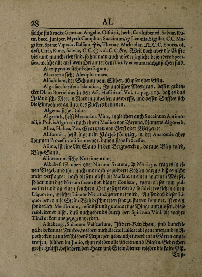 fblcfye fittö radix Gentian. Angelic. Olfnitii, herb. Carduibcncd. Salviae,Ru- tae, bace. Juniper. Myrrh.Camphor. Succinum,^ Lemnia,Sigillat. C.C. Ma¬ gifier. Spinae Viperar. Balfam. f£is>Theriac. Mithridat. SLC.C. Eboris,ol. dcfl Citri, Rutae, Salviae, C.C.© vol.C.C.&c. SÖJctl bod) aber Die ©iffte Pielmnb mancherlei) pnb, fo hat mau auch roieDer jegliche befonberc Speei- fica,melche alle an ihrem Ott,unter bernTitulVenenumnachiufuchcn fmb* Alexipyretos peheFebrifugum. Alexiteria pet)e Alexipharmaca. Alfadidam, ber ©chaunt oorn (Silber, Tupfer ober ©fern Alga faccharifera Islandica, Q^ldttt)ifc|>C^ $Wecrgra$ t bej|ett geben* CfetOlausBorrichius in ben A6l.HafFnienf.Vol. i4 pag. 119, ba£ e$ ba& 3^lunbifchc SOieer in korben juweilen ausmerffe, unb beffen (Saftet fich öie ©nrcphnet an patt be$ guef er$ bebienen. Algema pehe Dolor. Algeroth, heipMercurius Vitae, tngletchen auch Succinum Antimo- iui,it.PuivisAlgoreth nach einem Medicopon^erona,Samens Algoreth, Alica, Halica, Zea, (Staupen pon ©erp ober SlBei^en ic+ Aüformis, h*ip ingemetn pinsel förmig, in ber Anatomie aber f Ommcn ProcefFus aiiformes Por, baPOtt ftcl)C Procefliis. Aüma,ip eine 2lrt@anb mben^ergmerefen, baraus 35fep «urb, 5Bleip@anb<. Alimentum pelje Nutrimentum. AlkabeflGlauberi ober Nitrum fixatum, ^T.Nitri q.v. fraget in ef* nen Riegel,unb thue nad) unb nach gepülpcrte Sohlen bar$u / biß e$ nicht mehr perflagre: nadh biefem gtepe bieMafFam in einen matmen 99?6rfel, föhutmanba0'Nitrumfixumpon blauer Couleur; wenn btcfetf nun pul- verfiretunb an einen feuchten Ort gefefcetwirb / fofolnrteöftd) in einen Liquorem, welcher LiquorNitri fixigeiicnnet Wirb. Slujfer bap btefer Li¬ quor benen mit ©teimv2ßeb befebwerten fehl’ ja patten fonimet, ip er ein fonberüch Menftruum, refinofe unbgummartigc£)tngeaufoulofen,biefe reibiviret er a!fo, baß nachschenb^ Durch htn SpiritumVini bije wahtfc Tindur Ean ausgewogen werben. Alkekengi, Solanum Veficarium, pnb buncfef* gelbobcfaunte fruchte, werben auch Baccae Halicacabi gencnnct,unb in poft>ecgcn $u unterfd)febene §lrhnepen gebraucbet,werben tn ©arten ange* troffen, blühen im Junio, tl)un wieber alle Sftieremunb 23lafem@ebrechen Stoffe #üljfe,beforbtMben Qm unb©tein,bienen wiebet bie falte *piß,.