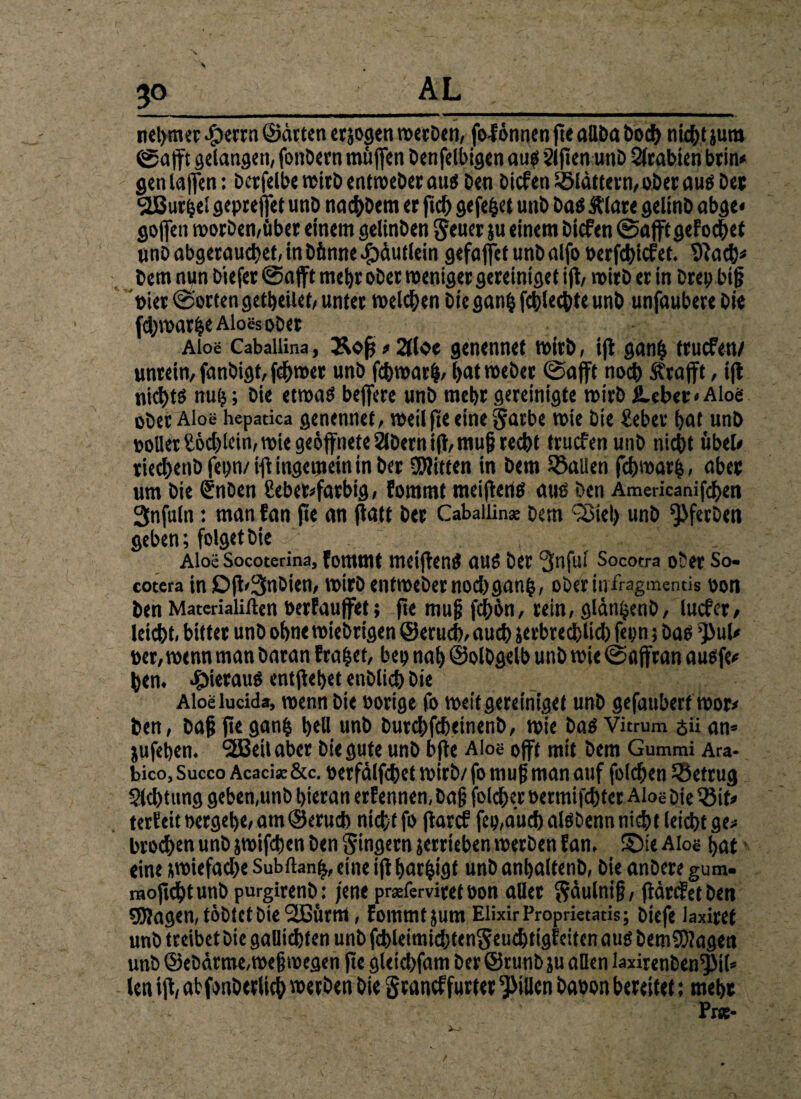 3° nel>mer -jperrn ©drten erjogen roecDctt, fofönnen fic aUDa Doch titelt jura ©afft gelangen, fonDem muffen Denjenigen aus Slfien unD Arabien beim gen laffen: Dcrfelbe trieb entmeber aus Den Dicfen flattern, ober aus Der 2ßur^el gepreffet unD nacbDem er ftd) gefegt unD Das Ä'lare gelinD abge« gojfen morDeti/über einem gelinben geucr ju einem Dicfen ©afft geFocbet nnD abgetauchet, in Dünne ibdutlein gefaffet unD alfo Perfchicfet. 9lach* Dem nun Diefer ©afft mehr ober weniger gereiniget ifl, wirb er in Drep biß Pier ©orten getheiiet, unter welchen Die gan£ fcblechte unD unfaubere Die fdjwarbe Aloes ober Aloe Cabaliina, Äoff»2tloc genennet wirb, ifl ganfc truefen/ unrein, fanbigf, ferner unD febwarf), (jat webet ©afft noch Strafft, ifl nichts nufj; Die etwas beffere unD mehr gereinigte wirb JUbet«Alo<s ober Aloe hepatica genennet, weil fte eine §atbe wie Die Seher hat unD tollet Södffein, wie geöffnete SIDern ifl, muß recht truefen unD nicht übel* tiechenD fepn/ ifl ingemein in Der ÜJlitten in Dem fallen fchwarfc, aber um Die SnDen £ebefc>fatbig, fommt meiflertS aus Den Americanifdjen Snfuln: man fan fte an ffatt Der Cabaiiin* Dem 'Siel) unD *3>ferDen geben; folget Die Aloe Socoterina, fommt meijlenS aus Der 3nful Socoera ober So- cotera in Dfl'SnDien, wirb entmeber nodjganb, oberinfragmentis oon Den Materialillen Perfauffet; fte muß fchbn, rein, gldn^enD, lucfer, leicht, bittet unD ohne wiebrigen ©erueb, auch jerbreeblid) fepn 5 Das ’JiuU »er, wenn man Daran Fraget, bep nah ©olbgelb unD wie ©affran ausfe* hen. hieraus entfielet enblich Die Aloelucida, wenn Die Porige fo weit gereiniget unD gefauberf wor* Den, Daß fiegan| bell unD DurcbfdjeinenD, wie Das Vitrum sii an» jufeben. SEBeilaber Die gute unD bfie Aloe offt mit Dem Gummi Ara- bico, Succo Acacise&c. perfdlfcbet wirb/ fo muß man auf foldjen ^Betrug Sichtung geben,unb hieran erfennen, Daß folcber Permifcbfer Aloe Die Q3it* terFeit oergebe, am ©erueb nicht fo flarcf fep,aucbalSDennnicbtleicbtge* brod>en unD jwifeben Den gingern jerrieben werben fan, ©ie Aloe hat eine swiefacbe Subflan^, eine ifl Ijarbigt unD anhaltenD, Die anDere gum. moftchtunb purgirenD: jene prseferviret oon aller gdulniß, ftdrefet Den SDJagen, tobtet Die Sßürm, fommt jum Elixir Proprietatis; Diefe laxiret unb treibet Die gaüicbten unb fcbleimid)tengeucbtigFeiten aus DemSSagen unb ©ebdrme,weßwegen fte gleicbfam Der ©runb ju allen laxirenben^il» len ifl, abfonDerlich werben Die graneffurter Rillen Dapon bereitet: mehr