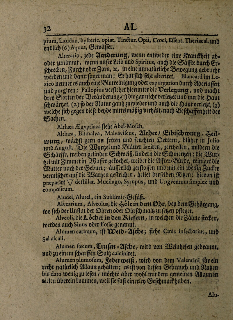 32_ AL _ pium, Laudan. hylleric. Opiat. Tin&ur. Opii, Croci, Eflent. Thcriacal. utjl) cnbli^(6)Aquea, ©ewäjfer. Alteratio, jebe Anbetung, wenn enfweber eine jfwndÜ&eit. ab» ober junimmt, wenn unfer £cib unb Spiritus, nuct> bie ©äffte burch Sv» fehreef en, Sutcht ober gotn, ic, in eine unnatürliche Bewegung gebracht werben unb bann faget man; (Sthatjichfehrakeriret. Blancard im Le- xico nennet cg auch eine SSlutreinigung ober expurgation burd; Slberlaffett imb purgiren; Fallopius »erjiehet hierunter Die Verlegung, unb macht Drei) Porten bet <3eränberung,(r) bie gar nicht »erlebet unb nur bie #aut fdhwärhet, (2) fo ber Statur ganfc juwieber unb auch Die #aut oerle^t, (3) welche fiel) gegen biefe bepbe mittelmä|jig »erhält,nach 58efc&affen&eit ber ©athen, Althcea iEgyptiaca jiefjeAbel-Mofch. , Altheea, Bifmalva, Malvavifcus, 2lwl?ee/ <2t'btfcbt»urg, ■&«'!» tpurg, wach ft gern an fetten unb feuchten Oettern, blühet in Julio unb Auguft. S5ie ^Burtjel unb ^Blätter iaxiren, jerfhetlen, milbern bie <gd)ärfe, treiben gelinben ©chweifj, linbern bie ©chmcrhen; bie ißur» hei mit gtmrnct in 2ßajfer gef ochet, treibet bie 2ljffer»^ürbe.,trcimgef bie SOJutter nach ber ©eburt; äujferlich jerjioffen unb mit ein wenig guefee »ermifchet auf bie SBarljcn gejtrichen, heilet berfelben.Svihen: l;ie»on iff prseparirt V deftillat. Mucilago, Syrupus, Utlb Ungventumlimplex unb compofitum. Aludel, Alutel, ein Sublimir-@efäfj» Alvearium, Alveolus, bic vjole in Dein 0j}t, bei; bem ©ehorgang, Wo fich ber Unfiat ber Ohren ober Ohrfcbmalhjufeheu pfleget. Alvcoli,bie£.ocbeeirtt>enKtefern, in welchen bie 3äf;ne fieefen, werben aud) Sinus ober Foife genannt. Aluraencatinura, ift Weib - 2J|cl;e; ftelfe Cinis infetlorius, utlb S*1 alcali. Alumcn fecum, Prüfen*2(fcbe, wirb »on SSüeinhefen gebrannt, unb ju einem fcharjfen ©alh ealciniret. Alumen plumofum, ^ebetwei^, Wirb »Ott bem Valentini für eilt recht natürlich SUlaungehalten: eöiftoon bejfen ©ebrauch unb Stufen big dato wenig ju fefen / mochte aber wohl mit bem gemeinen Slüaunitt »ielcn überein fommen, weil fic faft einerlei; ©efehmaef haben, Alu- t
